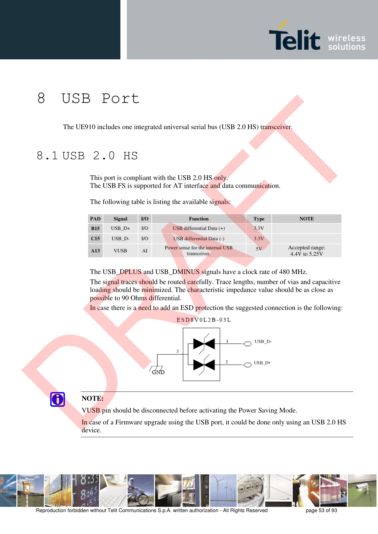 Reproduction forbidden without Telit Communications S.p.A. written authorization - All Rights Reserved  page 53 of 93 8 USB Port The UE910 includes one integrated universal serial bus (USB 2.0 HS) transceiver. 8.1 USB 2.0 HS This port is compliant with the USB 2.0 HS only. The USB FS is supported for AT interface and data communication. The following table is listing the available signals: PAD Signal I/O Function Type NOTE B15 USB_D+ I/O USB differential Data (+) 3.3V C15 USB_D- I/O USB differential Data (-) 3.3V A13 VUSB AI Power sense for the internal USB transceiver. 5V Accepted range: 4.4V to 5.25V The USB_DPLUS and USB_DMINUS signals have a clock rate of 480 MHz. The signal traces should be routed carefully. Trace lengths, number of vias and capacitive loading should be minimized. The characteristic impedance value should be as close as possible to 90 Ohms differential. In case there is a need to add an ESD protection the suggested connection is the following: NOTE: VUSB pin should be disconnected before activating the Power Saving Mode. In case of a Firmware upgrade using the USB port, it could be done only using an USB 2.0 HS device. DRAFT