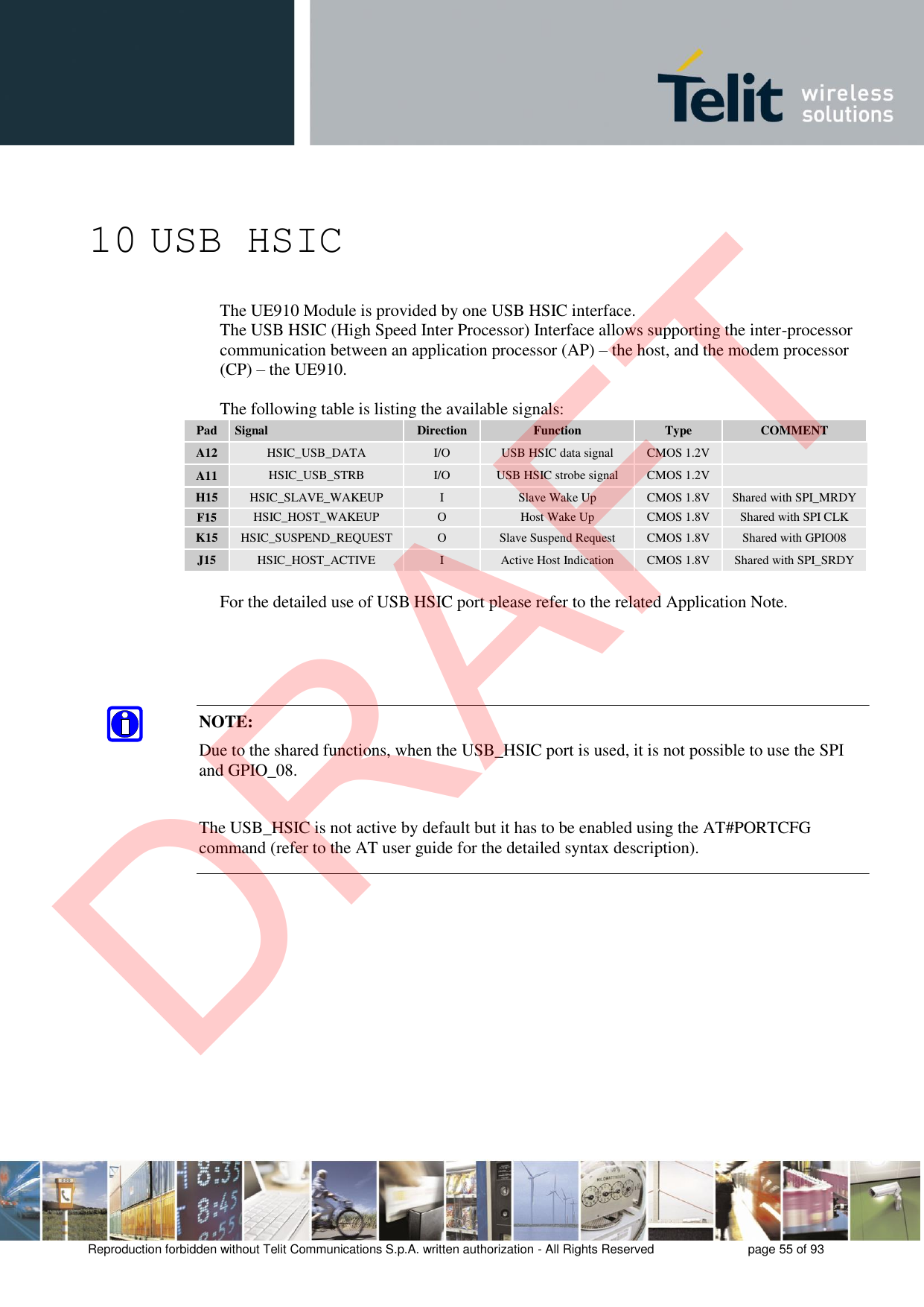 Reproduction forbidden without Telit Communications S.p.A. written authorization - All Rights Reserved  page 55 of 93 10 USB HSIC The UE910 Module is provided by one USB HSIC interface. The USB HSIC (High Speed Inter Processor) Interface allows supporting the inter-processor communication between an application processor (AP) – the host, and the modem processor  (CP) – the UE910. The following table is listing the available signals: Pad Signal Direction Function Type COMMENT A12 HSIC_USB_DATA I/O USB HSIC data signal CMOS 1.2V A11 HSIC_USB_STRB I/O USB HSIC strobe signal CMOS 1.2V H15 HSIC_SLAVE_WAKEUP I Slave Wake Up CMOS 1.8V Shared with SPI_MRDY F15 HSIC_HOST_WAKEUP O Host Wake Up CMOS 1.8V Shared with SPI CLK K15 HSIC_SUSPEND_REQUEST O Slave Suspend Request CMOS 1.8V Shared with GPIO08 J15 HSIC_HOST_ACTIVE I Active Host Indication CMOS 1.8V Shared with SPI_SRDY For the detailed use of USB HSIC port please refer to the related Application Note. NOTE: Due to the shared functions, when the USB_HSIC port is used, it is not possible to use the SPI and GPIO_08. The USB_HSIC is not active by default but it has to be enabled using the AT#PORTCFG command (refer to the AT user guide for the detailed syntax description). DRAFT
