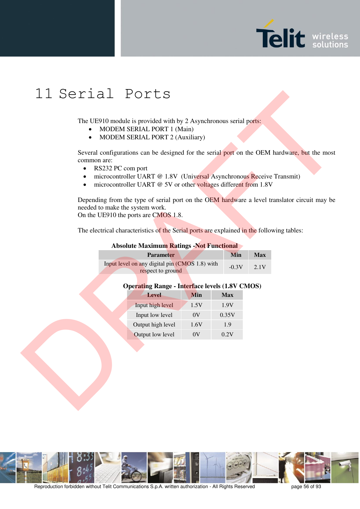 Reproduction forbidden without Telit Communications S.p.A. written authorization - All Rights Reserved  page 56 of 93 11 Serial Ports The UE910 module is provided with by 2 Asynchronous serial ports: MODEM SERIAL PORT 1 (Main)MODEM SERIAL PORT 2 (Auxiliary)Several configurations can be designed for the serial port on the OEM hardware, but the most common are: RS232 PC com portmicrocontroller UART @ 1.8V  (Universal Asynchronous Receive Transmit)microcontroller UART @ 5V or other voltages different from 1.8VDepending from the type of serial port on the OEM hardware a level translator circuit may be needed to make the system work.  On the UE910 the ports are CMOS 1.8. The electrical characteristics of the Serial ports are explained in the following tables: Absolute Maximum Ratings -Not Functional Parameter Min Max Input level on any digital pin (CMOS 1.8) with respect to ground -0.3V2.1V        Operating Range - Interface levels (1.8V CMOS) Level Min Max Input high level 1.5V 1.9V Input low level 0V 0.35V Output high level 1.6V 1.9 Output low level 0V 0.2V DRAFT