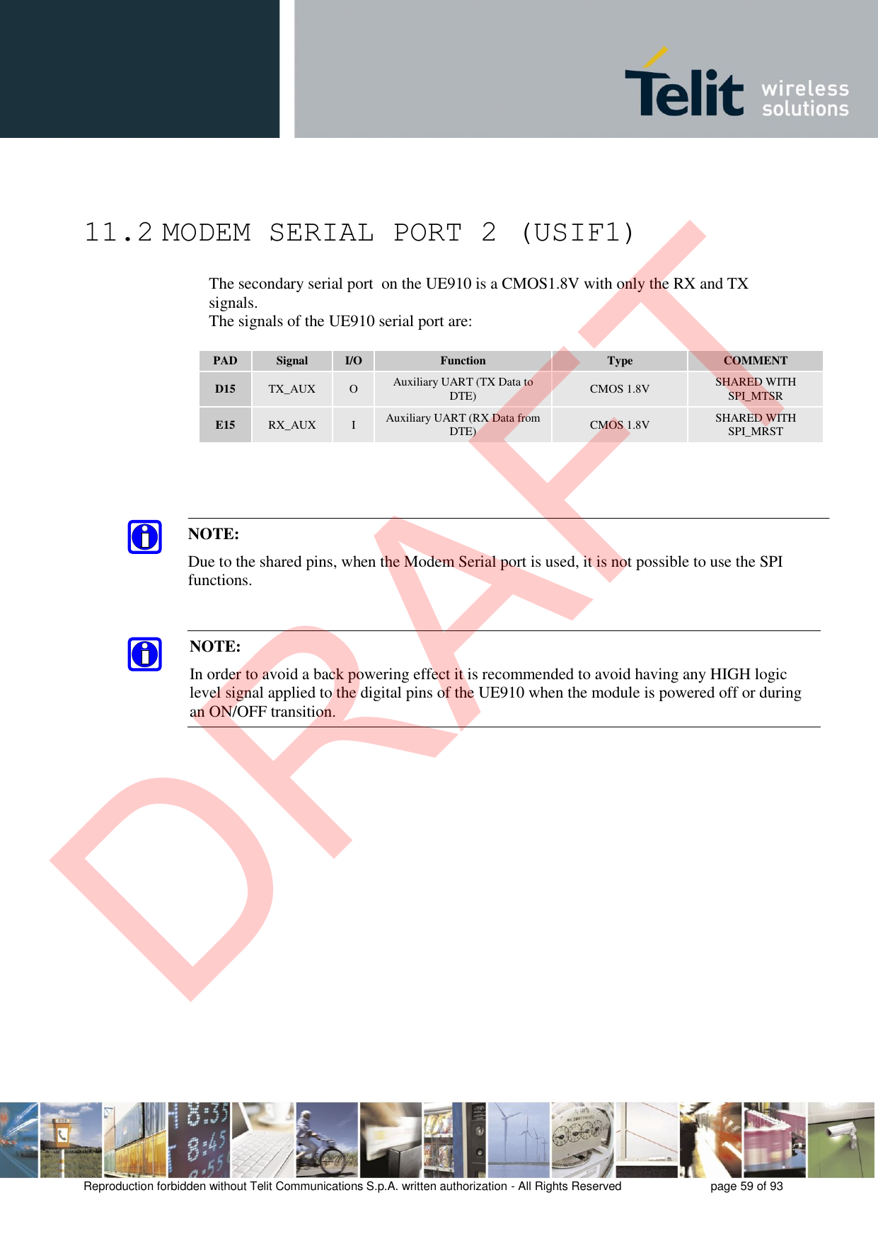 Reproduction forbidden without Telit Communications S.p.A. written authorization - All Rights Reserved  page 59 of 93 11.2 MODEM SERIAL PORT 2 (USIF1) The secondary serial port  on the UE910 is a CMOS1.8V with only the RX and TX signals.  The signals of the UE910 serial port are: PAD Signal I/O Function Type COMMENT D15 TX_AUX O Auxiliary UART (TX Data to DTE) CMOS 1.8V SHARED WITH SPI_MTSR E15 RX_AUX I Auxiliary UART (RX Data from DTE) CMOS 1.8V SHARED WITH SPI_MRST NOTE: In order to avoid a back powering effect it is recommended to avoid having any HIGH logic level signal applied to the digital pins of the UE910 when the module is powered off or during an ON/OFF transition. NOTE: Due to the shared pins, when the Modem Serial port is used, it is not possible to use the SPI functions. DRAFT