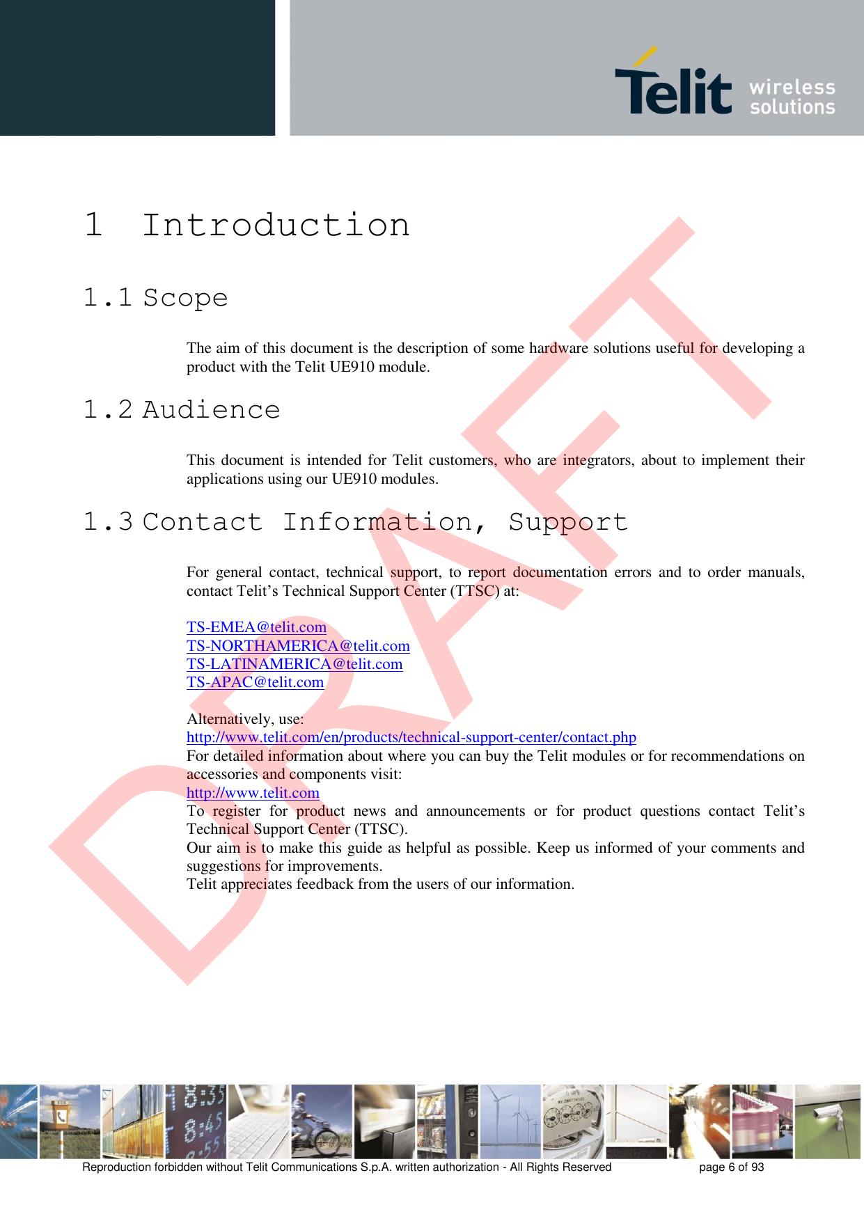 Reproduction forbidden without Telit Communications S.p.A. written authorization - All Rights Reserved  page 6 of 93 1 Introduction 1.1 Scope The aim of this document is the description of some hardware solutions useful for developing a product with the Telit UE910 module. 1.2 Audience This document is intended for Telit customers, who are integrators, about to implement their applications using our UE910 modules. 1.3 Contact Information, Support For  general  contact,  technical  support,  to  report  documentation  errors  and  to  order  manuals, contact Telit’s Technical Support Center (TTSC) at: TS-EMEA@telit.com TS-NORTHAMERICA@telit.com TS-LATINAMERICA@telit.com TS-APAC@telit.com Alternatively, use:  http://www.telit.com/en/products/technical-support-center/contact.php For detailed information about where you can buy the Telit modules or for recommendations on accessories and components visit:  http://www.telit.com To  register  for  product  news  and  announcements  or  for  product  questions  contact  Telit’s Technical Support Center (TTSC). Our aim is to make this guide as helpful as possible. Keep us informed of your comments and suggestions for improvements. Telit appreciates feedback from the users of our information. DRAFT
