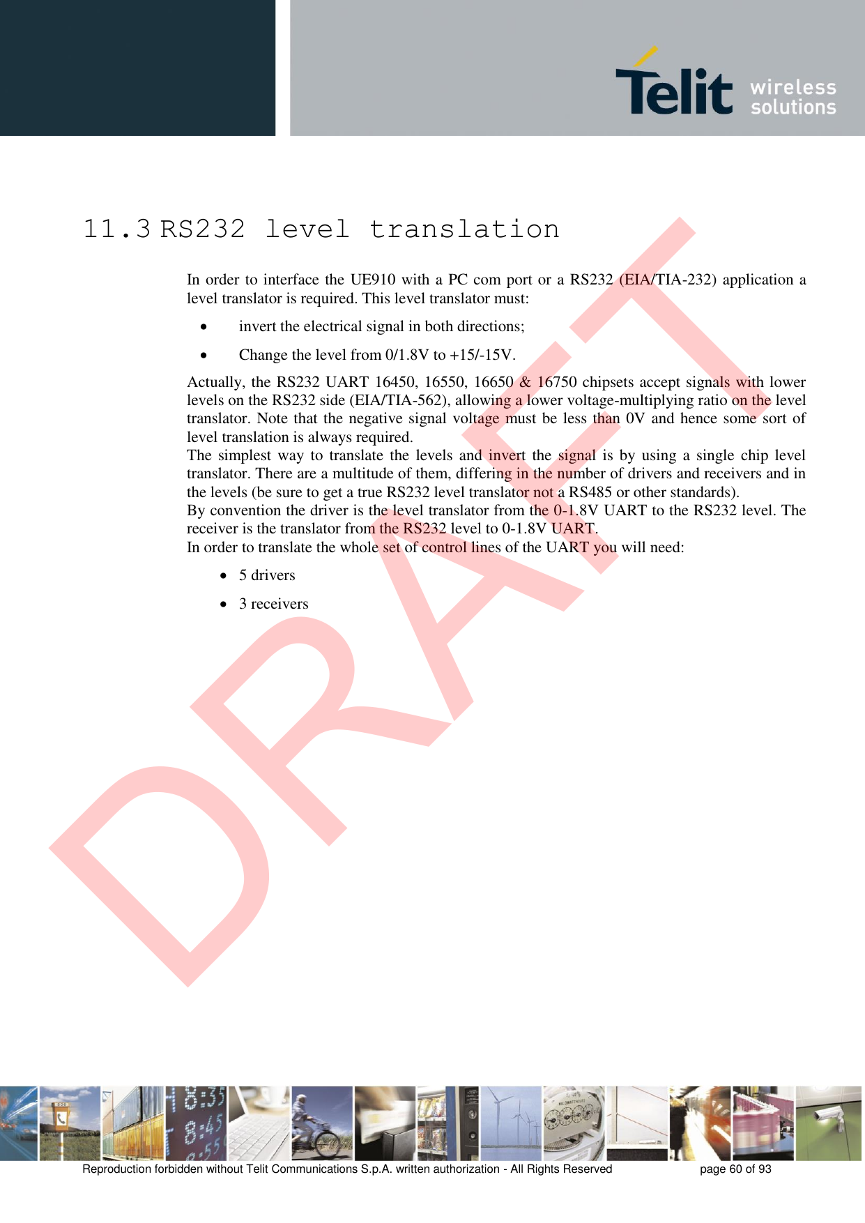 Reproduction forbidden without Telit Communications S.p.A. written authorization - All Rights Reserved  page 60 of 93 11.3 RS232 level translation In order to interface the UE910 with a PC com port or a RS232 (EIA/TIA-232) application a level translator is required. This level translator must: invert the electrical signal in both directions;Change the level from 0/1.8V to +15/-15V.Actually, the RS232 UART 16450, 16550, 16650 &amp; 16750 chipsets accept signals with lower levels on the RS232 side (EIA/TIA-562), allowing a lower voltage-multiplying ratio on the level translator. Note that the negative signal voltage must be less than 0V and hence some sort of level translation is always required.  The simplest way  to translate the  levels and invert the  signal is by  using a  single  chip level translator. There are a multitude of them, differing in the number of drivers and receivers and in the levels (be sure to get a true RS232 level translator not a RS485 or other standards). By convention the driver is the level translator from the 0-1.8V UART to the RS232 level. The receiver is the translator from the RS232 level to 0-1.8V UART. In order to translate the whole set of control lines of the UART you will need: 5 drivers3 receiversDRAFT