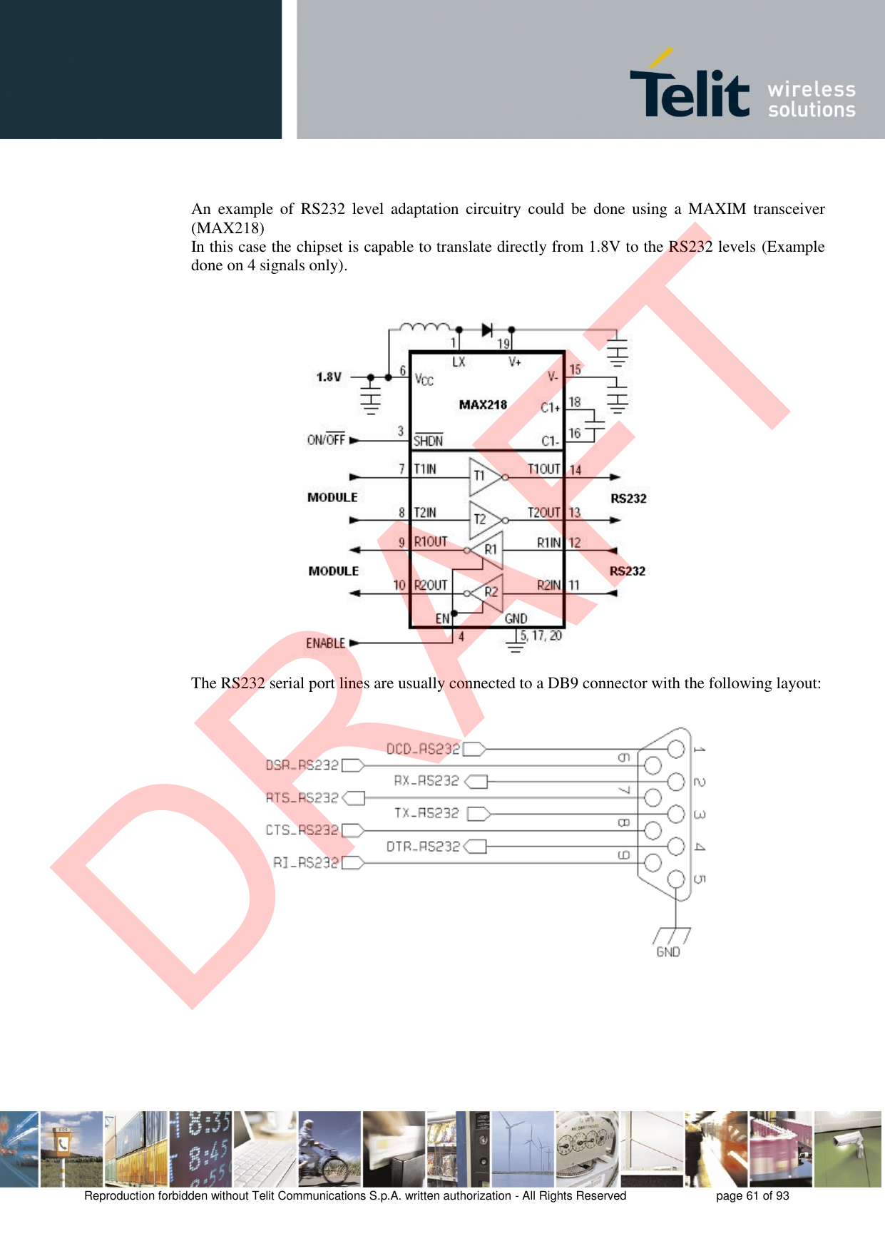 Reproduction forbidden without Telit Communications S.p.A. written authorization - All Rights Reserved  page 61 of 93 An  example  of  RS232  level  adaptation  circuitry  could  be  done  using  a  MAXIM transceiver (MAX218)  In this case the chipset is capable to translate directly from 1.8V to the RS232 levels (Example done on 4 signals only). The RS232 serial port lines are usually connected to a DB9 connector with the following layout: DRAFT