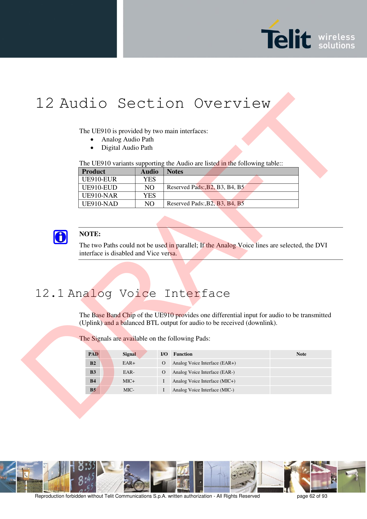 Reproduction forbidden without Telit Communications S.p.A. written authorization - All Rights Reserved  page 62 of 93 12 Audio Section Overview The UE910 is provided by two main interfaces: Analog Audio PathDigital Audio PathThe UE910 variants supporting the Audio are listed in the following table:: Product Audio Notes UE910-EUR YES UE910-EUD NO Reserved Pads:,B2, B3, B4, B5 UE910-NAR YES UE910-NAD NO Reserved Pads:,B2, B3, B4, B5 NOTE: The two Paths could not be used in parallel; If the Analog Voice lines are selected, the DVI interface is disabled and Vice versa. 12.1 Analog Voice Interface The Base Band Chip of the UE910 provides one differential input for audio to be transmitted (Uplink) and a balanced BTL output for audio to be received (downlink). The Signals are available on the following Pads: PAD Signal I/O Function Note B2 EAR+ O Analog Voice Interface (EAR+) B3 EAR- O Analog Voice Interface (EAR-) B4 MIC+ I Analog Voice Interface (MIC+) B5 MIC- I Analog Voice Interface (MIC-) DRAFT