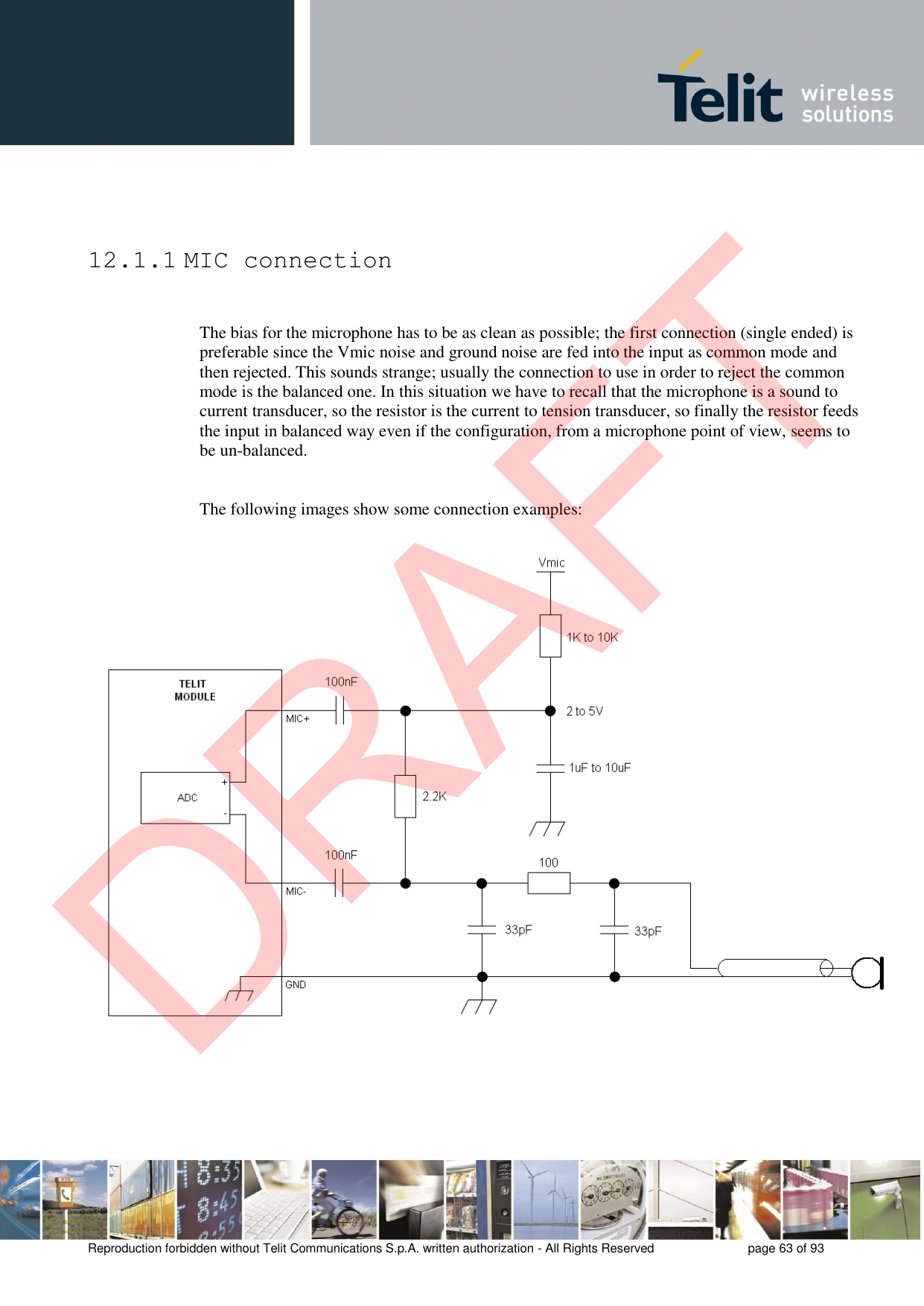 Reproduction forbidden without Telit Communications S.p.A. written authorization - All Rights Reserved  page 63 of 93 12.1.1 MIC connection The bias for the microphone has to be as clean as possible; the first connection (single ended) is preferable since the Vmic noise and ground noise are fed into the input as common mode and then rejected. This sounds strange; usually the connection to use in order to reject the common mode is the balanced one. In this situation we have to recall that the microphone is a sound to current transducer, so the resistor is the current to tension transducer, so finally the resistor feeds the input in balanced way even if the configuration, from a microphone point of view, seems to be un-balanced. The following images show some connection examples: DRAFT