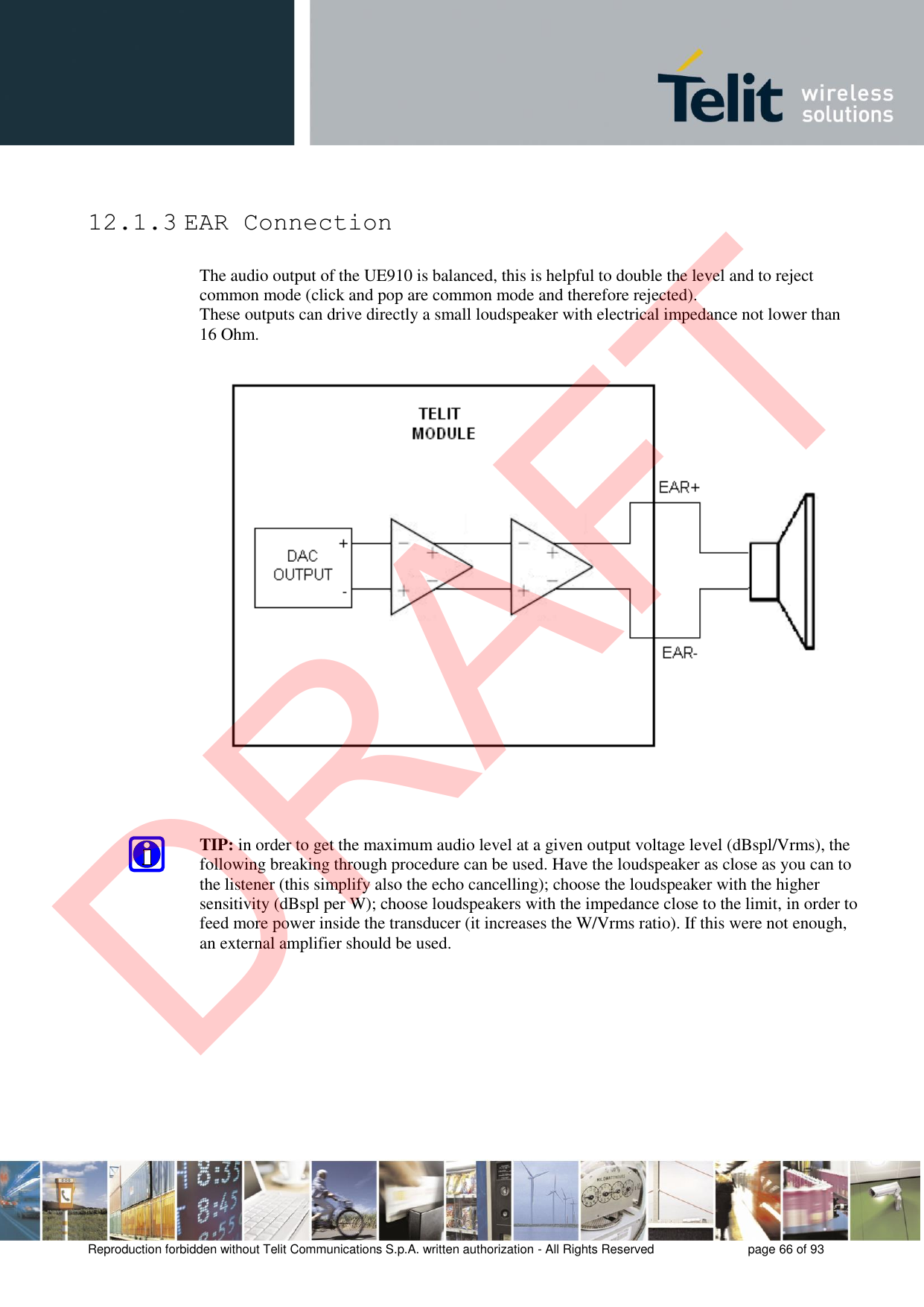 Reproduction forbidden without Telit Communications S.p.A. written authorization - All Rights Reserved  page 66 of 93 12.1.3 EAR Connection The audio output of the UE910 is balanced, this is helpful to double the level and to reject common mode (click and pop are common mode and therefore rejected). These outputs can drive directly a small loudspeaker with electrical impedance not lower than 16 Ohm. TIP: in order to get the maximum audio level at a given output voltage level (dBspl/Vrms), the following breaking through procedure can be used. Have the loudspeaker as close as you can to the listener (this simplify also the echo cancelling); choose the loudspeaker with the higher sensitivity (dBspl per W); choose loudspeakers with the impedance close to the limit, in order to feed more power inside the transducer (it increases the W/Vrms ratio). If this were not enough, an external amplifier should be used. DRAFT