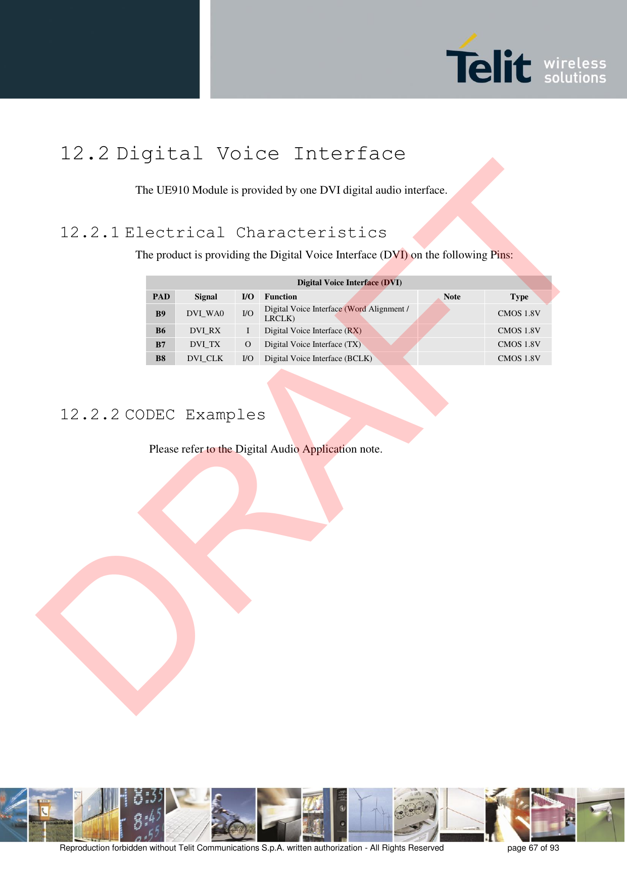 Reproduction forbidden without Telit Communications S.p.A. written authorization - All Rights Reserved  page 67 of 93 12.2 Digital Voice Interface The UE910 Module is provided by one DVI digital audio interface. 12.2.1 Electrical Characteristics The product is providing the Digital Voice Interface (DVI) on the following Pins: Digital Voice Interface (DVI) PAD Signal I/O Function Note Type B9 DVI_WA0 I/O Digital Voice Interface (Word Alignment / LRCLK) CMOS 1.8V B6 DVI_RX I Digital Voice Interface (RX) CMOS 1.8V B7 DVI_TX O Digital Voice Interface (TX) CMOS 1.8V B8 DVI_CLK I/O Digital Voice Interface (BCLK) CMOS 1.8V 12.2.2 CODEC Examples Please refer to the Digital Audio Application note. DRAFT
