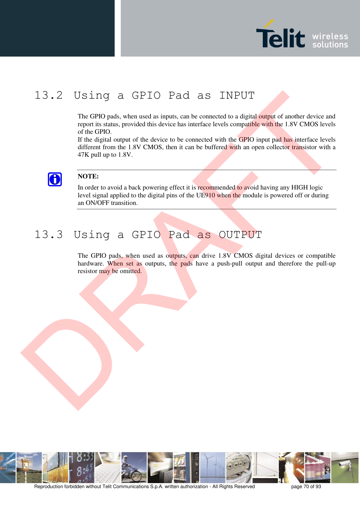 Reproduction forbidden without Telit Communications S.p.A. written authorization - All Rights Reserved  page 70 of 93 13.2  Using a GPIO Pad as INPUT The GPIO pads, when used as inputs, can be connected to a digital output of another device and report its status, provided this device has interface levels compatible with the 1.8V CMOS levels of the GPIO.  If the digital output of the device to be connected with the GPIO input pad has interface levels different from the 1.8V CMOS, then it can be buffered with an open collector transistor with a 47K pull up to 1.8V. NOTE: In order to avoid a back powering effect it is recommended to avoid having any HIGH logic level signal applied to the digital pins of the UE910 when the module is powered off or during an ON/OFF transition. 13.3  Using a GPIO Pad as OUTPUT The  GPIO pads,  when  used as outputs,  can drive 1.8V  CMOS  digital devices or  compatible hardware.  When  set  as  outputs,  the  pads  have  a  push-pull  output  and  therefore  the  pull-up resistor may be omitted. DRAFT