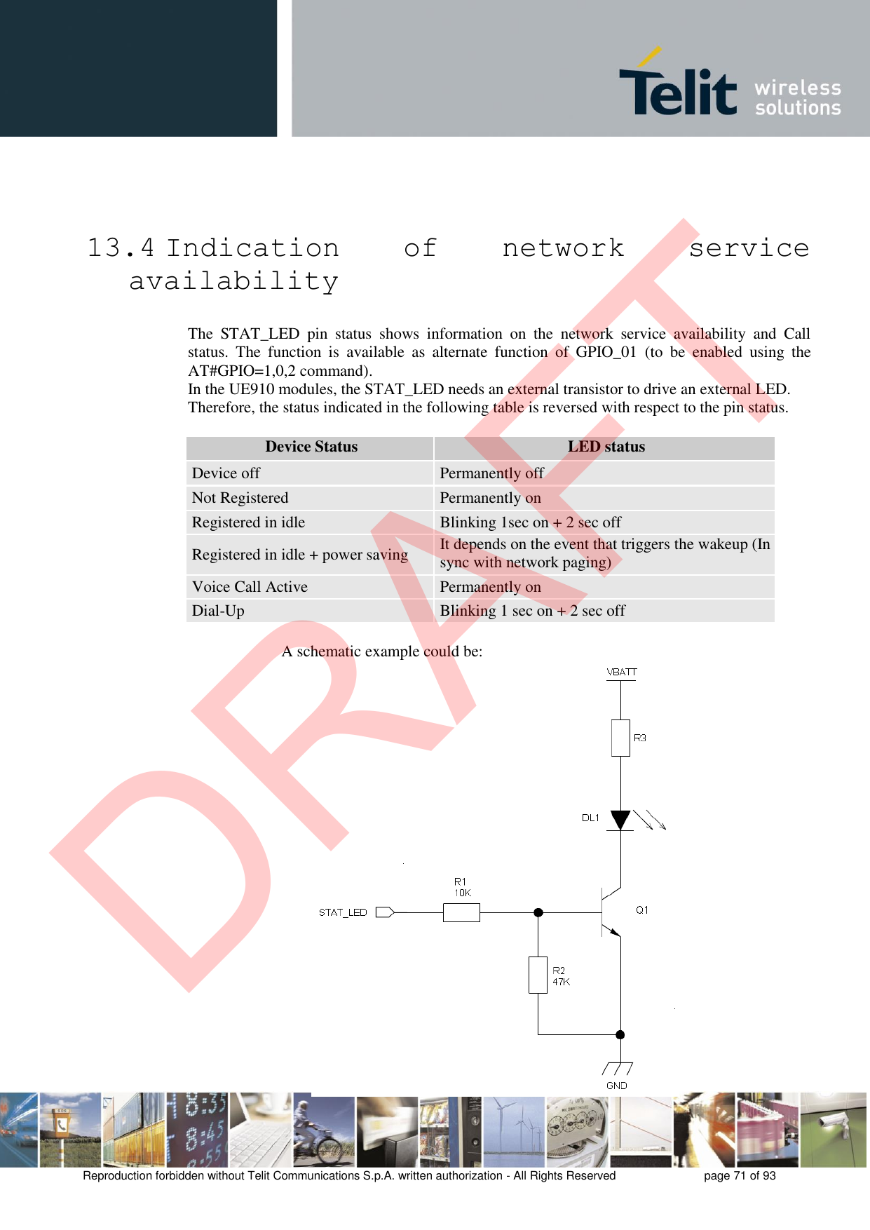 Reproduction forbidden without Telit Communications S.p.A. written authorization - All Rights Reserved  page 71 of 93 13.4 Indication  of  network  service availability The  STAT_LED  pin  status  shows  information  on  the  network  service  availability  and  Call status.  The  function  is  available  as  alternate  function  of  GPIO_01  (to  be  enabled  using  the AT#GPIO=1,0,2 command). In the UE910 modules, the STAT_LED needs an external transistor to drive an external LED. Therefore, the status indicated in the following table is reversed with respect to the pin status. Device Status LED status Device off Permanently off Not Registered Permanently on Registered in idle Blinking 1sec on + 2 sec off Registered in idle + power saving It depends on the event that triggers the wakeup (In sync with network paging) Voice Call Active Permanently on Dial-Up Blinking 1 sec on + 2 sec off    A schematic example could be: DRAFT