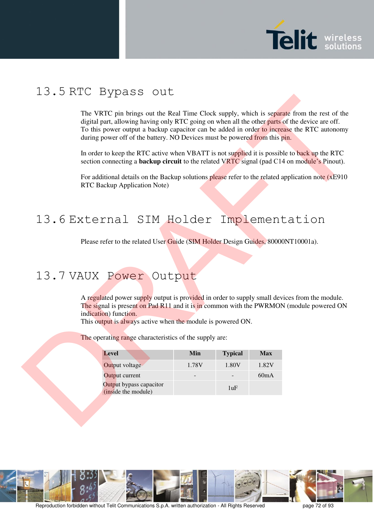 Reproduction forbidden without Telit Communications S.p.A. written authorization - All Rights Reserved  page 72 of 93 13.5 RTC Bypass out The VRTC pin brings out the Real Time Clock supply, which is separate from the rest of the digital part, allowing having only RTC going on when all the other parts of the device are off. To this power output a backup capacitor can be added in order to increase the RTC autonomy during power off of the battery. NO Devices must be powered from this pin. In order to keep the RTC active when VBATT is not supplied it is possible to back up the RTC section connecting a backup circuit to the related VRTC signal (pad C14 on module’s Pinout). For additional details on the Backup solutions please refer to the related application note (xE910 RTC Backup Application Note) 13.6 External SIM Holder Implementation Please refer to the related User Guide (SIM Holder Design Guides, 80000NT10001a). 13.7 VAUX Power Output A regulated power supply output is provided in order to supply small devices from the module. The signal is present on Pad R11 and it is in common with the PWRMON (module powered ON indication) function. This output is always active when the module is powered ON. The operating range characteristics of the supply are: Level Min Typical Max Output voltage 1.78V 1.80V 1.82V Output current - - 60mA Output bypass capacitor (inside the module) 1uF DRAFT