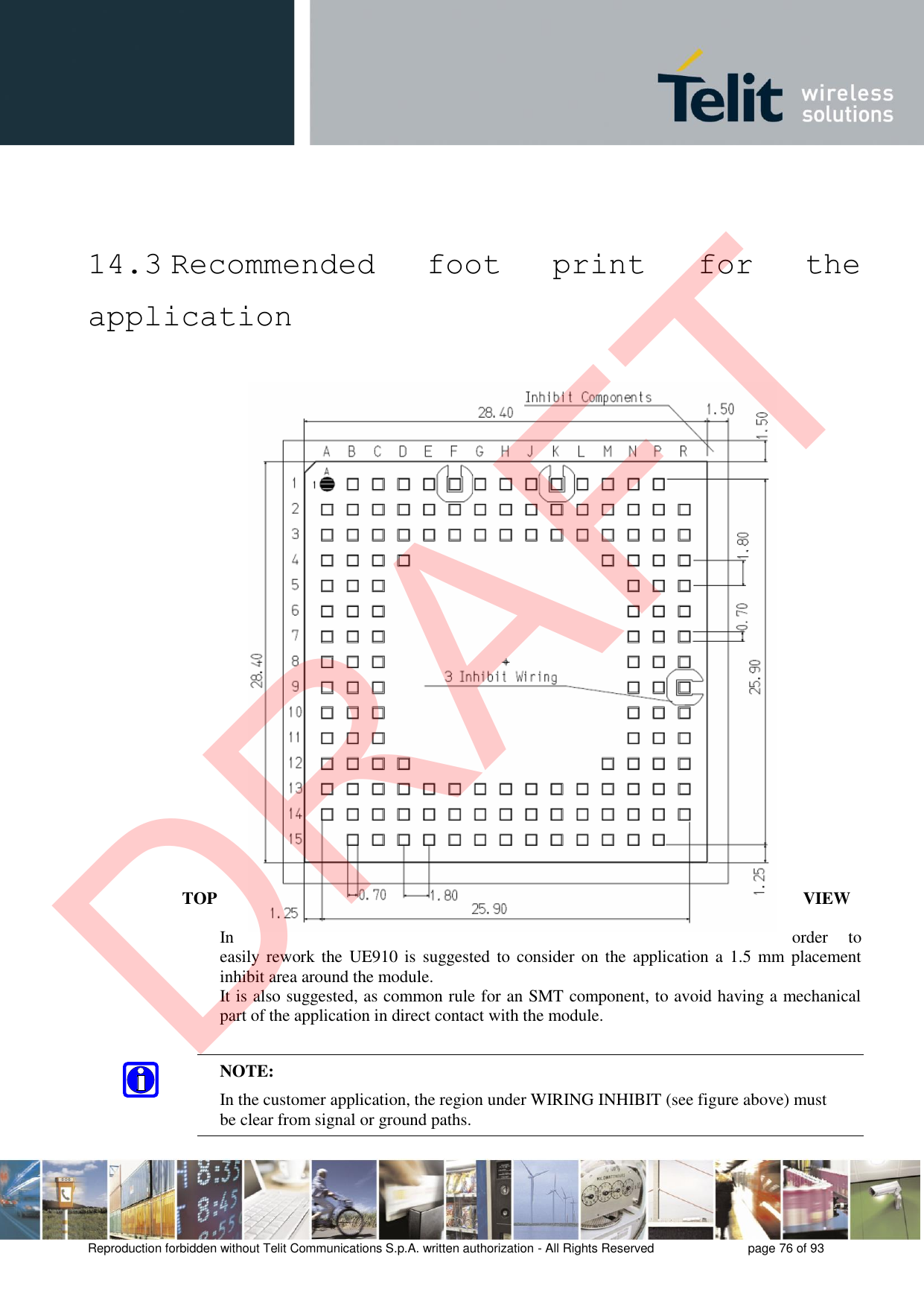Reproduction forbidden without Telit Communications S.p.A. written authorization - All Rights Reserved  page 76 of 93 14.3 Recommended  foot  print  for  the application TOP  VIEW In  order  to easily rework the  UE910 is  suggested to consider on the  application a  1.5 mm placement inhibit area around the module. It is also suggested, as common rule for an SMT component, to avoid having a mechanical part of the application in direct contact with the module. NOTE: In the customer application, the region under WIRING INHIBIT (see figure above) must be clear from signal or ground paths.  DRAFT