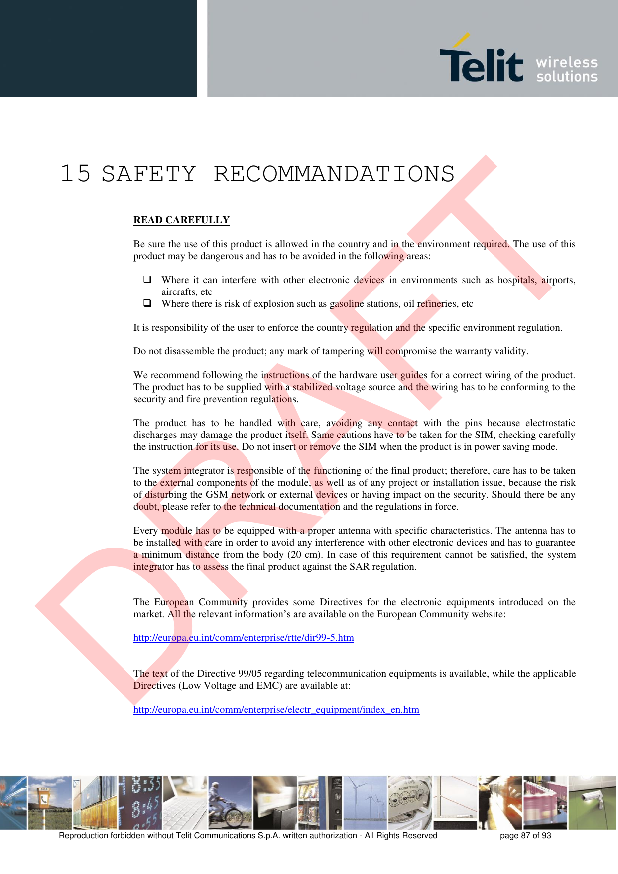 Reproduction forbidden without Telit Communications S.p.A. written authorization - All Rights Reserved  page 87 of 93 15 SAFETY RECOMMANDATIONS READ CAREFULLY Be sure the use of this product is allowed in the country and in the environment required. The use of this product may be dangerous and has to be avoided in the following areas: Where  it  can  interfere  with other  electronic devices in  environments  such as  hospitals,  airports,aircrafts, etcWhere there is risk of explosion such as gasoline stations, oil refineries, etcIt is responsibility of the user to enforce the country regulation and the specific environment regulation. Do not disassemble the product; any mark of tampering will compromise the warranty validity. We recommend following the instructions of the hardware user guides for a correct wiring of the product. The product has to be supplied with a stabilized voltage source and the wiring has to be conforming to the security and fire prevention regulations. The  product  has  to  be  handled  with  care,  avoiding  any  contact  with  the  pins  because  electrostatic discharges may damage the product itself. Same cautions have to be taken for the SIM, checking carefully the instruction for its use. Do not insert or remove the SIM when the product is in power saving mode. The system integrator is responsible of the functioning of the final product; therefore, care has to be taken to the external components of the module, as well as of any project or installation issue, because the risk of disturbing the GSM network or external devices or having impact on the security. Should there be any doubt, please refer to the technical documentation and the regulations in force. Every module has to be equipped with a proper antenna with specific characteristics. The antenna has to be installed with care in order to avoid any interference with other electronic devices and has to guarantee a minimum distance from the body (20 cm). In case of this requirement cannot be satisfied, the system integrator has to assess the final product against the SAR regulation. The  European  Community  provides  some  Directives  for  the  electronic  equipments  introduced  on  the market. All the relevant information’s are available on the European Community website: http://europa.eu.int/comm/enterprise/rtte/dir99-5.htm The text of the Directive 99/05 regarding telecommunication equipments is available, while the applicable Directives (Low Voltage and EMC) are available at: http://europa.eu.int/comm/enterprise/electr_equipment/index_en.htm DRAFT