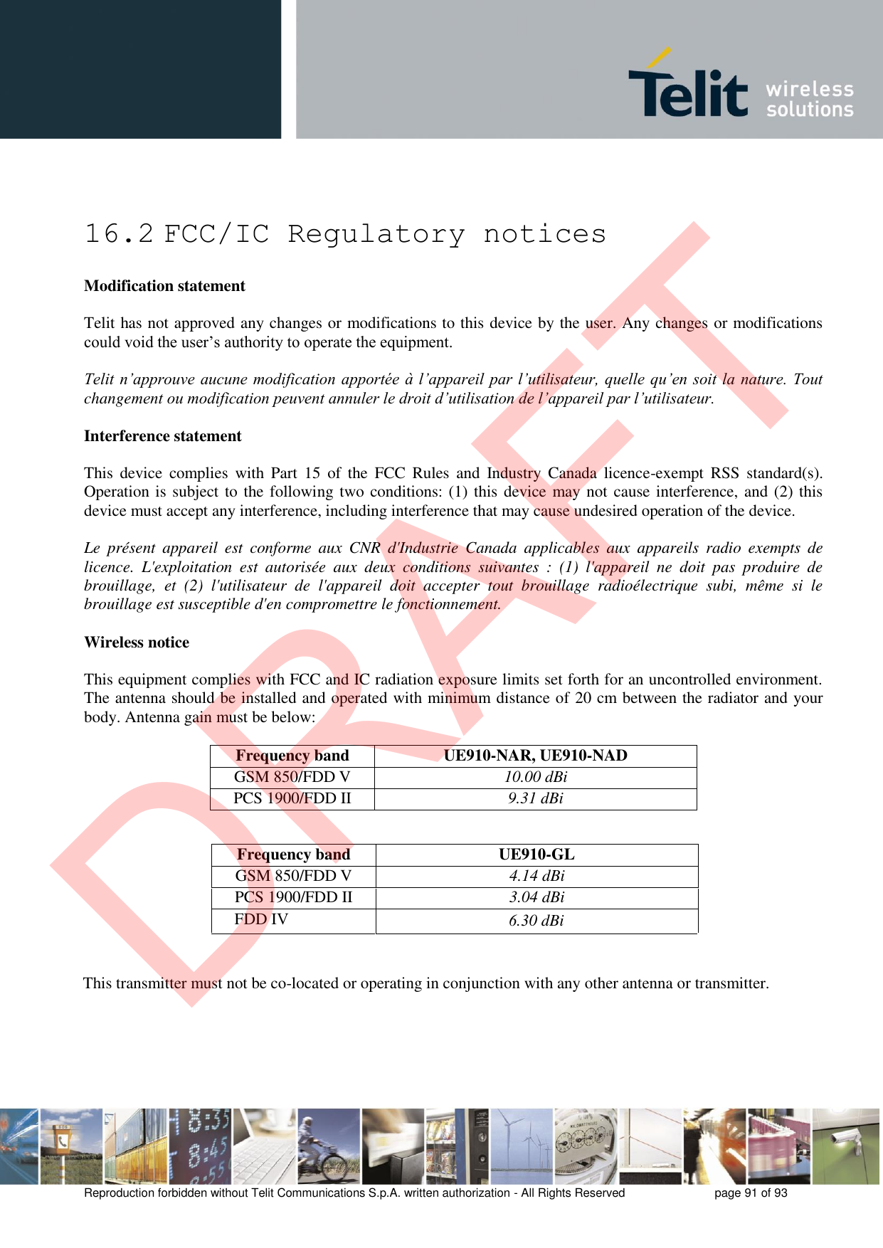 Reproduction forbidden without Telit Communications S.p.A. written authorization - All Rights Reserved  page 91 of 93 16.2 FCC/IC Regulatory notices Modification statement Telit has not approved any changes or modifications to this device by the user. Any changes or modifications could void the user’s authority to operate the equipment. Telit n’approuve aucune modification apportée à l’appareil par l’utilisateur, quelle qu’en soit la nature. Tout changement ou modification peuvent annuler le droit d’utilisation de l’appareil par l’utilisateur. Interference statement This  device  complies  with  Part  15  of  the  FCC  Rules  and  Industry  Canada  licence-exempt  RSS  standard(s). Operation is subject to the following two conditions: (1) this device may not cause interference, and (2) this device must accept any interference, including interference that may cause undesired operation of the device. Le  présent  appareil  est  conforme  aux  CNR  d&apos;Industrie  Canada  applicables  aux  appareils  radio  exempts  de licence.  L&apos;exploitation  est  autorisée  aux  deux  conditions  suivantes  :  (1)  l&apos;appareil  ne  doit  pas  produire  de brouillage,  et  (2)  l&apos;utilisateur  de  l&apos;appareil  doit  accepter  tout  brouillage  radioélectrique  subi,  même  si  le brouillage est susceptible d&apos;en compromettre le fonctionnement. Wireless notice This equipment complies with FCC and IC radiation exposure limits set forth for an uncontrolled environment. The antenna should be installed and operated with minimum distance of 20 cm between the radiator and your body. Antenna gain must be below: Frequency band UE910-NAR, UE910-NAD GSM 850/FDD V  10.00 dBi PCS 1900/FDD II 9.31 dBi This transmitter must not be co-located or operating in conjunction with any other antenna or transmitter. Frequency band  UE910-GL GSM 850/FDD V  4.14 dBi PCS 1900/FDD II  3.04 dBi FDD IV6.30 dBi DRAFT
