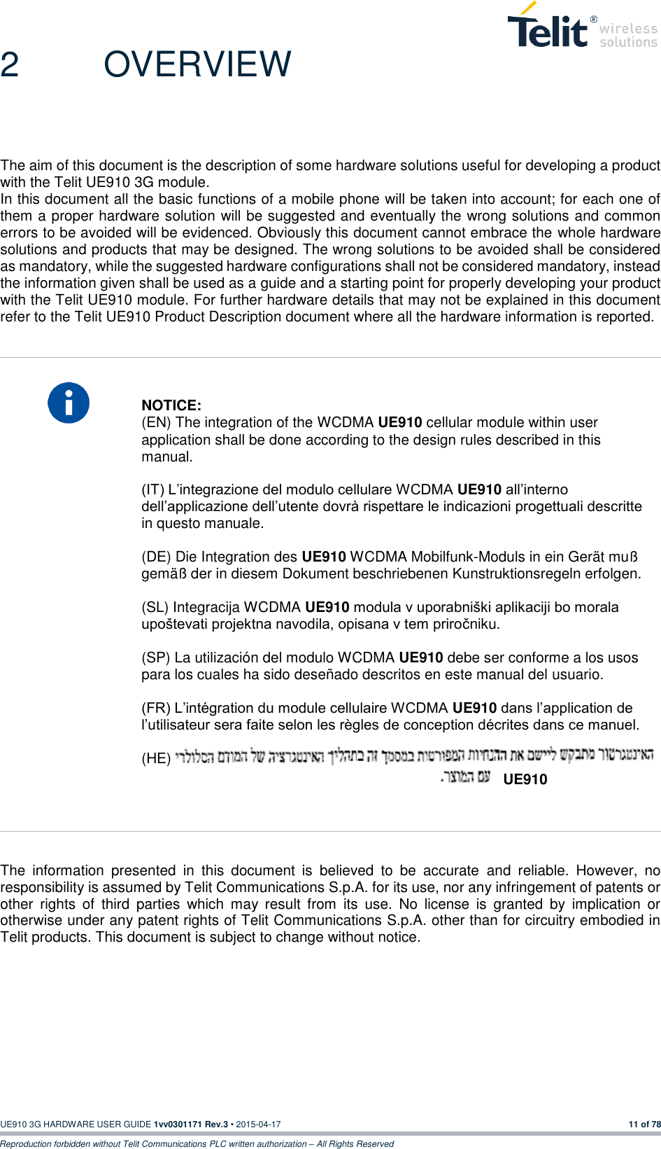  UE910 3G HARDWARE USER GUIDE 1vv0301171 Rev.3 • 2015-04-17 11 of 78 Reproduction forbidden without Telit Communications PLC written authorization – All Rights Reserved 2  OVERVIEW The aim of this document is the description of some hardware solutions useful for developing a product with the Telit UE910 3G module. In this document all the basic functions of a mobile phone will be taken into account; for each one of them a proper hardware solution will be suggested and eventually the wrong solutions and common errors to be avoided will be evidenced. Obviously this document cannot embrace the whole hardware solutions and products that may be designed. The wrong solutions to be avoided shall be considered as mandatory, while the suggested hardware configurations shall not be considered mandatory, instead the information given shall be used as a guide and a starting point for properly developing your product with the Telit UE910 module. For further hardware details that may not be explained in this document refer to the Telit UE910 Product Description document where all the hardware information is reported.     NOTICE: (EN) The integration of the WCDMA UE910 cellular module within user application shall be done according to the design rules described in this manual.   (IT) L’integrazione del modulo cellulare WCDMA UE910 all’interno dell’applicazione dell’utente dovrà rispettare le indicazioni progettuali descritte in questo manuale.  (DE) Die Integration des UE910 WCDMA Mobilfunk-Moduls in ein Gerät muß gemäß der in diesem Dokument beschriebenen Kunstruktionsregeln erfolgen.  (SL) Integracija WCDMA UE910 modula v uporabniški aplikaciji bo morala upoštevati projektna navodila, opisana v tem priročniku.  (SP) La utilización del modulo WCDMA UE910 debe ser conforme a los usos para los cuales ha sido deseñado descritos en este manual del usuario.  (FR) L’intégration du module cellulaire WCDMA UE910 dans l’application de l’utilisateur sera faite selon les règles de conception décrites dans ce manuel.  (HE)   The  information  presented  in  this  document  is  believed  to  be  accurate  and  reliable.  However,  no responsibility is assumed by Telit Communications S.p.A. for its use, nor any infringement of patents or other  rights  of  third  parties  which  may  result  from  its  use.  No  license  is  granted  by  implication  or otherwise under any patent rights of Telit Communications S.p.A. other than for circuitry embodied in Telit products. This document is subject to change without notice.  UE910 