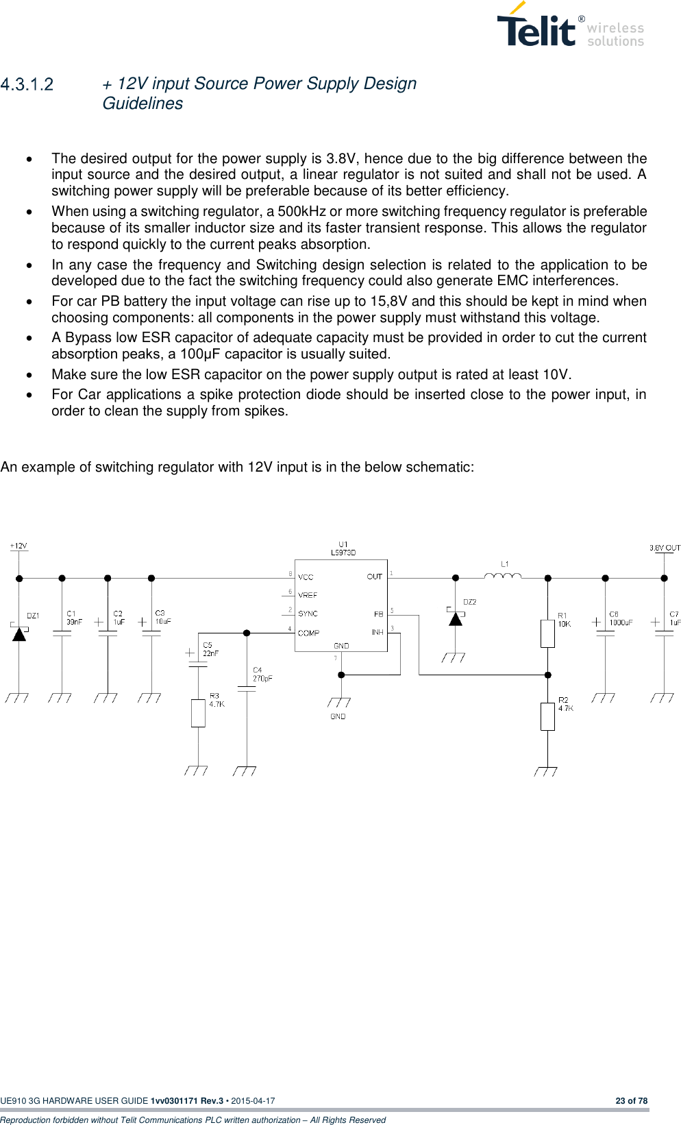  UE910 3G HARDWARE USER GUIDE 1vv0301171 Rev.3 • 2015-04-17 23 of 78 Reproduction forbidden without Telit Communications PLC written authorization – All Rights Reserved   + 12V input Source Power Supply Design Guidelines    The desired output for the power supply is 3.8V, hence due to the big difference between the input source and the desired output, a linear regulator is not suited and shall not be used. A switching power supply will be preferable because of its better efficiency.   When using a switching regulator, a 500kHz or more switching frequency regulator is preferable because of its smaller inductor size and its faster transient response. This allows the regulator to respond quickly to the current peaks absorption.    In any case the frequency and Switching design selection is related  to the application to be developed due to the fact the switching frequency could also generate EMC interferences.   For car PB battery the input voltage can rise up to 15,8V and this should be kept in mind when choosing components: all components in the power supply must withstand this voltage.   A Bypass low ESR capacitor of adequate capacity must be provided in order to cut the current absorption peaks, a 100μF capacitor is usually suited.   Make sure the low ESR capacitor on the power supply output is rated at least 10V.   For Car applications a spike protection diode should be inserted close to the power input, in order to clean the supply from spikes.    An example of switching regulator with 12V input is in the below schematic:        
