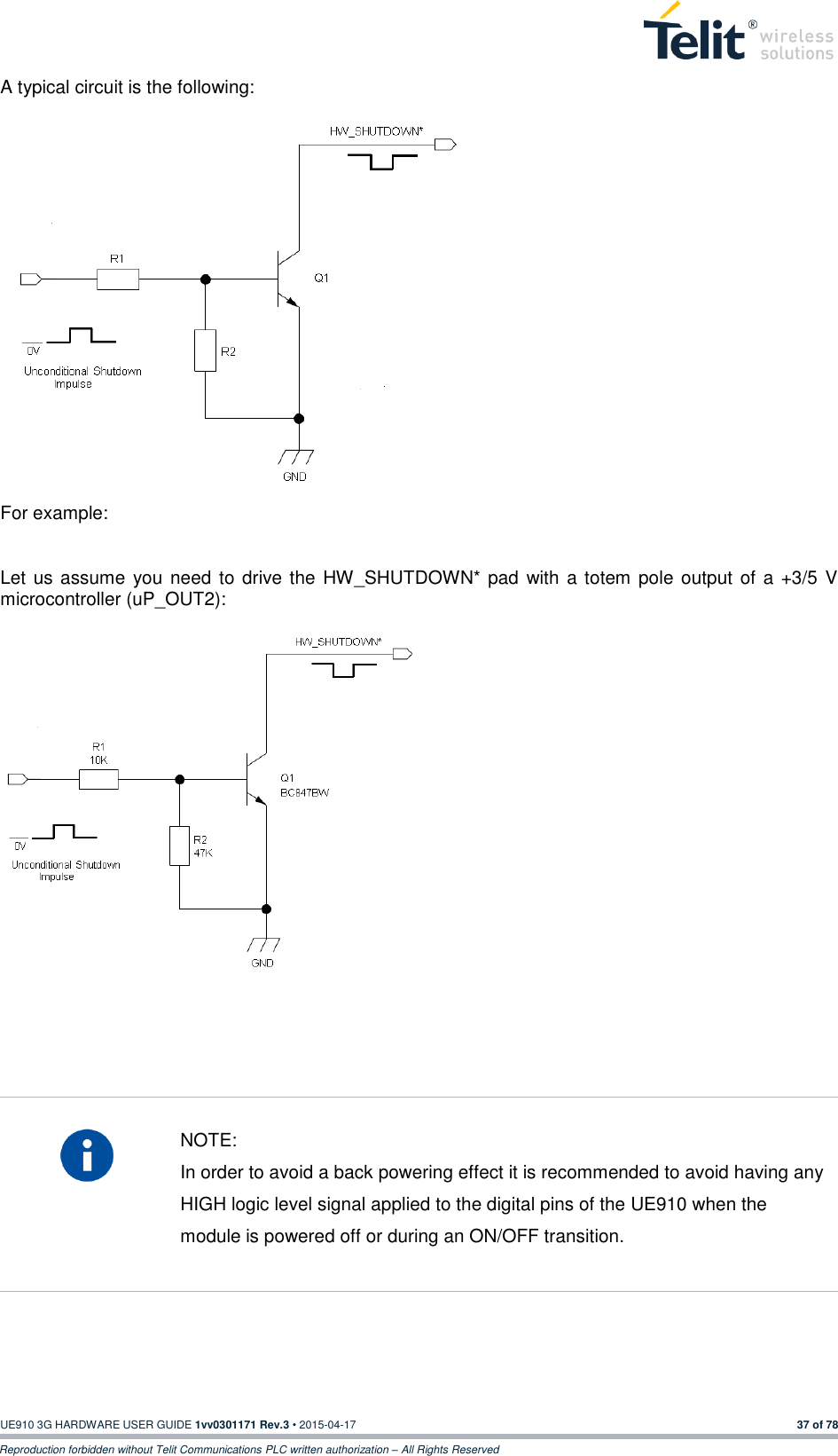  UE910 3G HARDWARE USER GUIDE 1vv0301171 Rev.3 • 2015-04-17 37 of 78 Reproduction forbidden without Telit Communications PLC written authorization – All Rights Reserved  A typical circuit is the following:                         For example:  Let us assume  you need to drive the HW_SHUTDOWN* pad  with  a totem pole output of a  +3/5  V microcontroller (uP_OUT2):                     NOTE: In order to avoid a back powering effect it is recommended to avoid having any HIGH logic level signal applied to the digital pins of the UE910 when the module is powered off or during an ON/OFF transition.     
