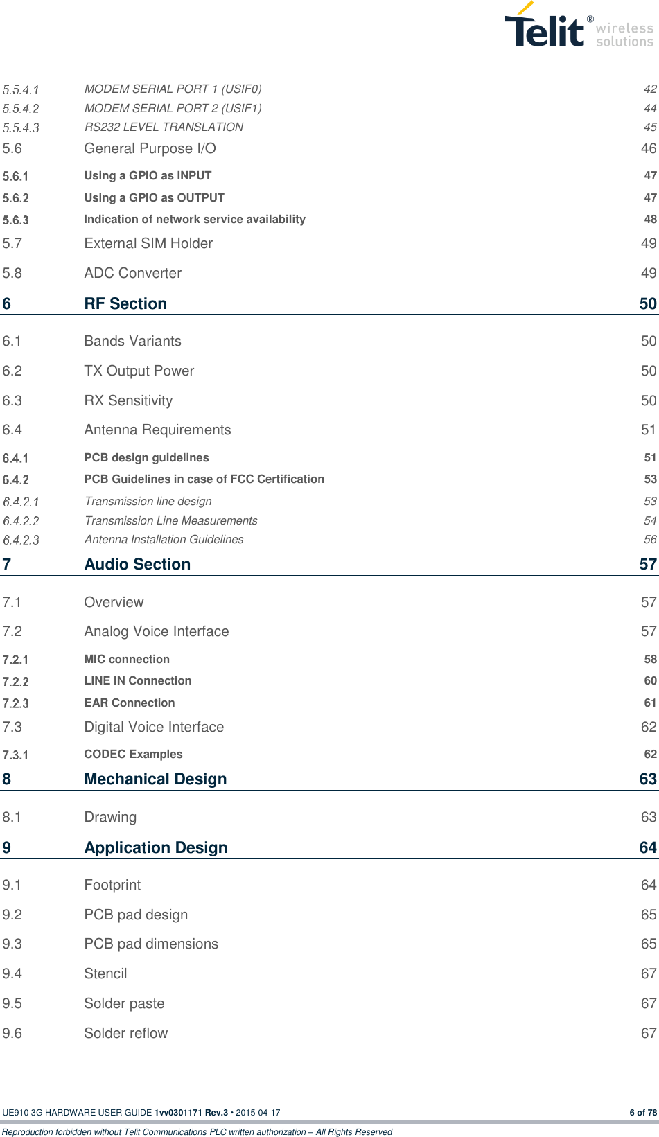  UE910 3G HARDWARE USER GUIDE 1vv0301171 Rev.3 • 2015-04-17 6 of 78 Reproduction forbidden without Telit Communications PLC written authorization – All Rights Reserved  MODEM SERIAL PORT 1 (USIF0)  42  MODEM SERIAL PORT 2 (USIF1)  44  RS232 LEVEL TRANSLATION  45 5.6 General Purpose I/O  46  Using a GPIO as INPUT  47  Using a GPIO as OUTPUT  47  Indication of network service availability  48 5.7 External SIM Holder  49 5.8 ADC Converter  49 6 RF Section  50 6.1 Bands Variants  50 6.2 TX Output Power  50 6.3 RX Sensitivity  50 6.4 Antenna Requirements  51  PCB design guidelines  51  PCB Guidelines in case of FCC Certification  53  Transmission line design  53  Transmission Line Measurements  54  Antenna Installation Guidelines  56 7 Audio Section  57 7.1 Overview  57 7.2 Analog Voice Interface  57  MIC connection  58  LINE IN Connection  60  EAR Connection  61 7.3 Digital Voice Interface  62  CODEC Examples  62 8 Mechanical Design  63 8.1 Drawing  63 9 Application Design  64 9.1 Footprint  64 9.2 PCB pad design  65 9.3 PCB pad dimensions  65 9.4 Stencil  67 9.5 Solder paste  67 9.6 Solder reflow  67 