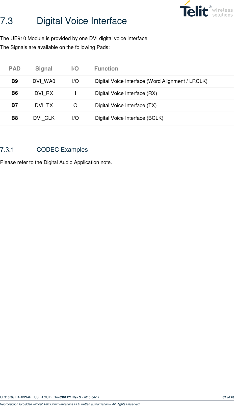  UE910 3G HARDWARE USER GUIDE 1vv0301171 Rev.3 • 2015-04-17 62 of 78 Reproduction forbidden without Telit Communications PLC written authorization – All Rights Reserved 7.3  Digital Voice Interface The UE910 Module is provided by one DVI digital voice interface. The Signals are available on the following Pads: PAD Signal I/O Function B9 DVI_WA0 I/O Digital Voice Interface (Word Alignment / LRCLK) B6 DVI_RX I Digital Voice Interface (RX) B7 DVI_TX O Digital Voice Interface (TX) B8 DVI_CLK I/O Digital Voice Interface (BCLK)    CODEC Examples Please refer to the Digital Audio Application note.  