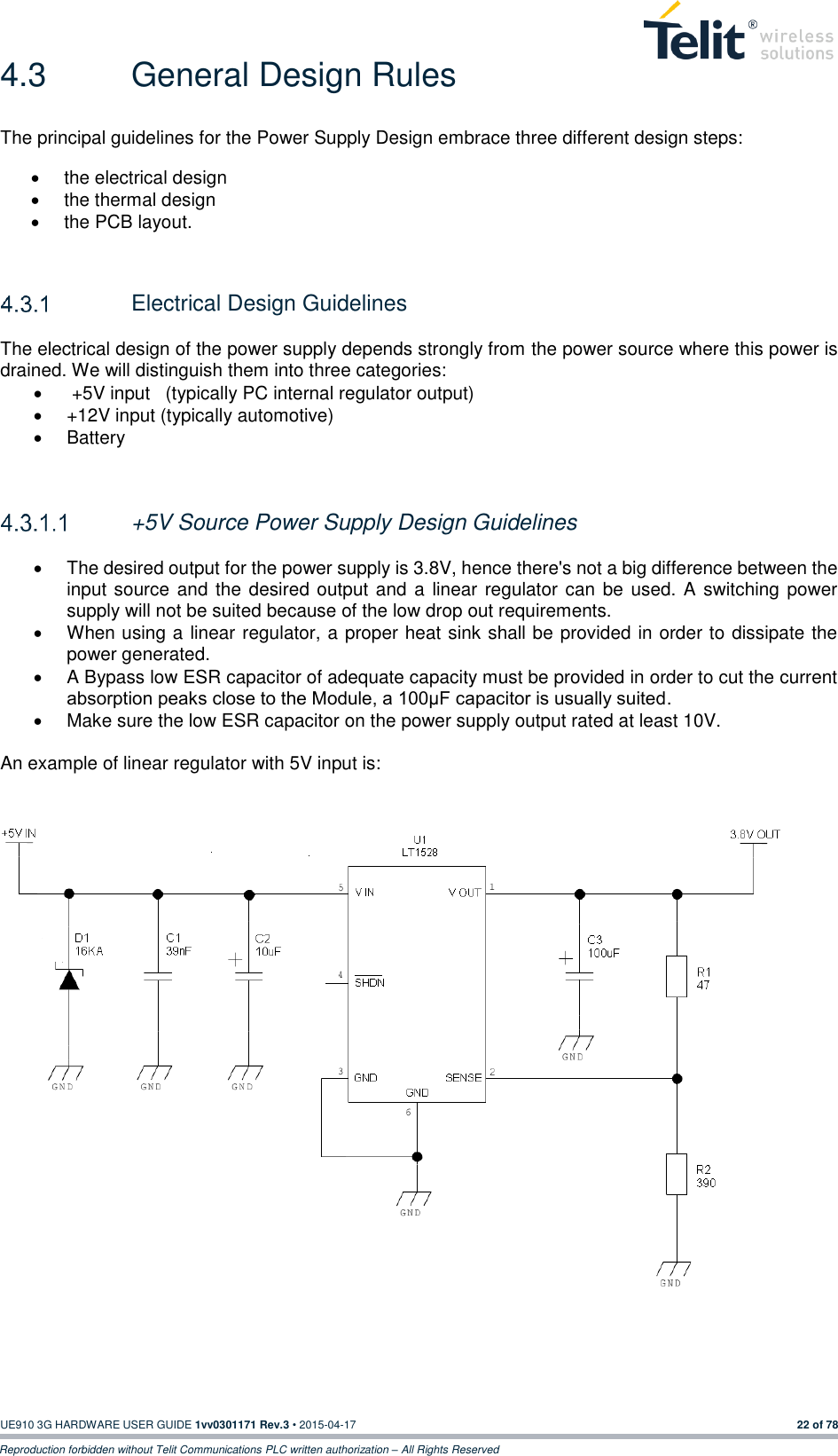  UE910 3G HARDWARE USER GUIDE 1vv0301171 Rev.3 • 2015-04-17 22 of 78 Reproduction forbidden without Telit Communications PLC written authorization – All Rights Reserved 4.3  General Design Rules The principal guidelines for the Power Supply Design embrace three different design steps:   the electrical design   the thermal design   the PCB layout.     Electrical Design Guidelines The electrical design of the power supply depends strongly from the power source where this power is drained. We will distinguish them into three categories:    +5V input   (typically PC internal regulator output)   +12V input (typically automotive)   Battery    +5V Source Power Supply Design Guidelines    The desired output for the power supply is 3.8V, hence there&apos;s not a big difference between the input source  and the desired output and a linear regulator can be  used. A switching power supply will not be suited because of the low drop out requirements.   When using a linear regulator, a proper heat sink shall be provided in order to dissipate the power generated.   A Bypass low ESR capacitor of adequate capacity must be provided in order to cut the current absorption peaks close to the Module, a 100μF capacitor is usually suited.   Make sure the low ESR capacitor on the power supply output rated at least 10V.  An example of linear regulator with 5V input is:      