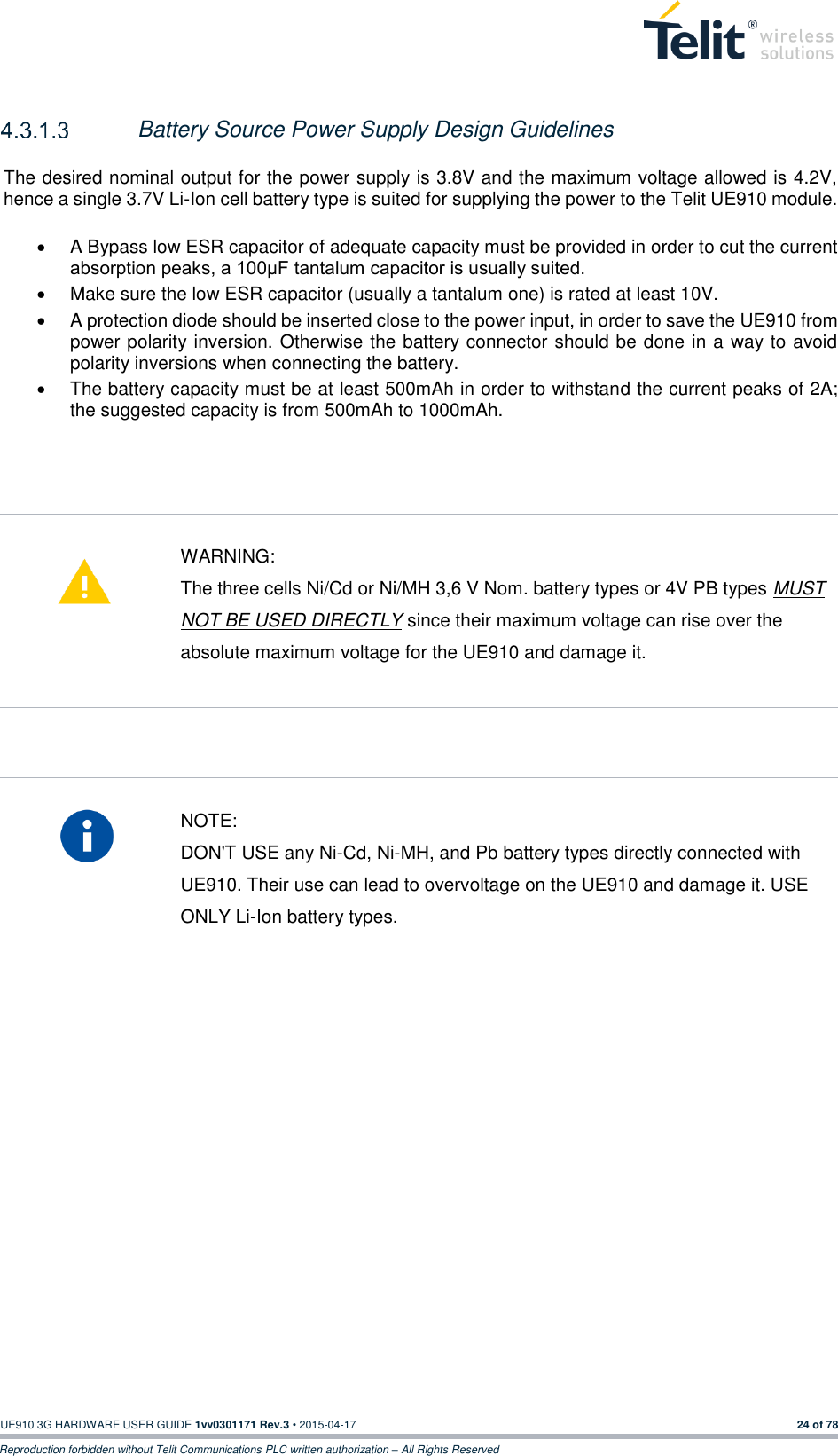  UE910 3G HARDWARE USER GUIDE 1vv0301171 Rev.3 • 2015-04-17 24 of 78 Reproduction forbidden without Telit Communications PLC written authorization – All Rights Reserved     Battery Source Power Supply Design Guidelines    The desired nominal output for the power supply is 3.8V and the maximum voltage allowed is 4.2V, hence a single 3.7V Li-Ion cell battery type is suited for supplying the power to the Telit UE910 module.    A Bypass low ESR capacitor of adequate capacity must be provided in order to cut the current absorption peaks, a 100μF tantalum capacitor is usually suited.   Make sure the low ESR capacitor (usually a tantalum one) is rated at least 10V.   A protection diode should be inserted close to the power input, in order to save the UE910 from power polarity inversion. Otherwise the battery connector should be done in a way to avoid polarity inversions when connecting the battery.   The battery capacity must be at least 500mAh in order to withstand the current peaks of 2A; the suggested capacity is from 500mAh to 1000mAh.       WARNING: The three cells Ni/Cd or Ni/MH 3,6 V Nom. battery types or 4V PB types MUST NOT BE USED DIRECTLY since their maximum voltage can rise over the absolute maximum voltage for the UE910 and damage it.     NOTE: DON&apos;T USE any Ni-Cd, Ni-MH, and Pb battery types directly connected with UE910. Their use can lead to overvoltage on the UE910 and damage it. USE ONLY Li-Ion battery types.      