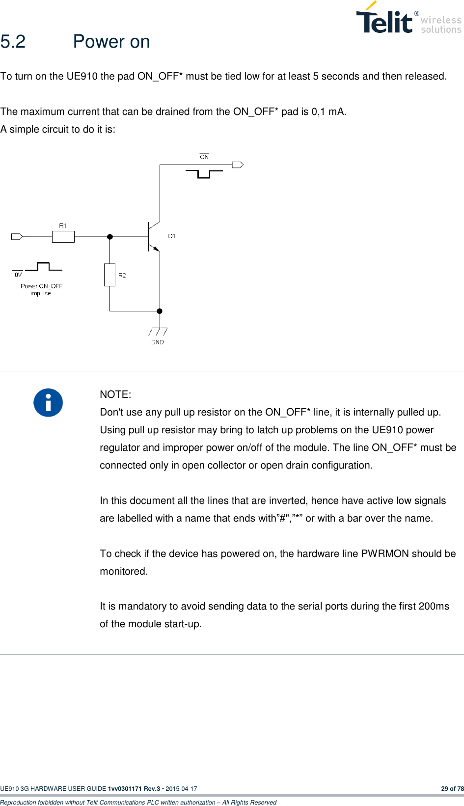  UE910 3G HARDWARE USER GUIDE 1vv0301171 Rev.3 • 2015-04-17 29 of 78 Reproduction forbidden without Telit Communications PLC written authorization – All Rights Reserved 5.2  Power on To turn on the UE910 the pad ON_OFF* must be tied low for at least 5 seconds and then released.  The maximum current that can be drained from the ON_OFF* pad is 0,1 mA. A simple circuit to do it is:                NOTE: Don&apos;t use any pull up resistor on the ON_OFF* line, it is internally pulled up. Using pull up resistor may bring to latch up problems on the UE910 power regulator and improper power on/off of the module. The line ON_OFF* must be connected only in open collector or open drain configuration.  In this document all the lines that are inverted, hence have active low signals are labelled with a name that ends with”#&quot;,”*” or with a bar over the name.  To check if the device has powered on, the hardware line PWRMON should be monitored.  It is mandatory to avoid sending data to the serial ports during the first 200ms of the module start-up.        