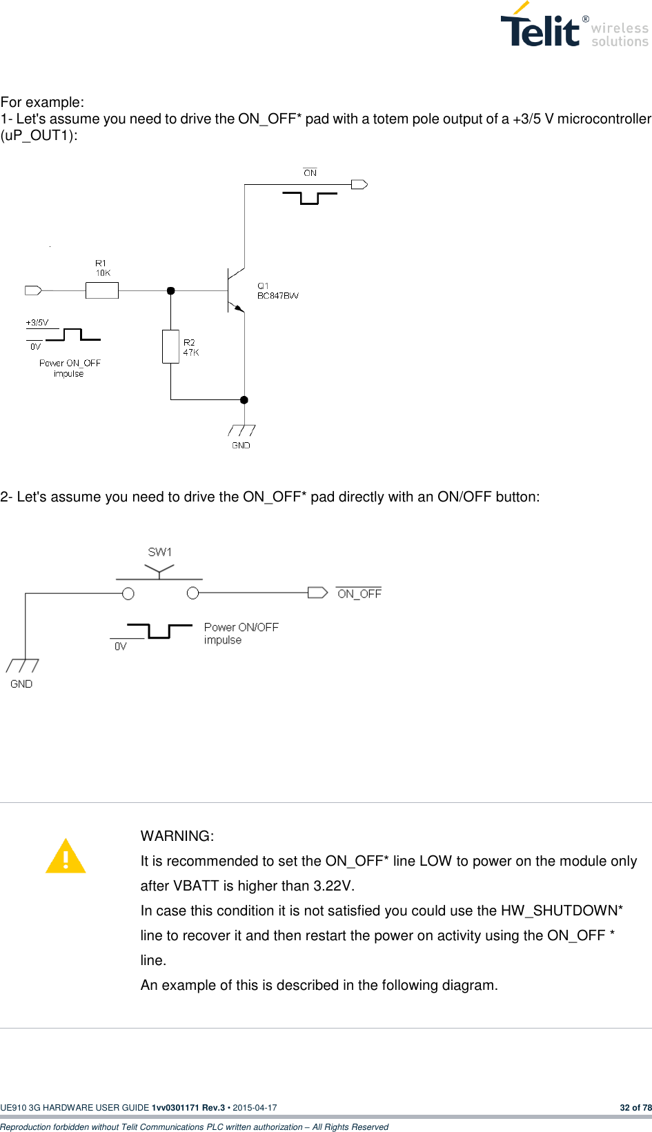  UE910 3G HARDWARE USER GUIDE 1vv0301171 Rev.3 • 2015-04-17 32 of 78 Reproduction forbidden without Telit Communications PLC written authorization – All Rights Reserved  For example: 1- Let&apos;s assume you need to drive the ON_OFF* pad with a totem pole output of a +3/5 V microcontroller (uP_OUT1):               2- Let&apos;s assume you need to drive the ON_OFF* pad directly with an ON/OFF button:              WARNING: It is recommended to set the ON_OFF* line LOW to power on the module only after VBATT is higher than 3.22V. In case this condition it is not satisfied you could use the HW_SHUTDOWN* line to recover it and then restart the power on activity using the ON_OFF * line. An example of this is described in the following diagram.     