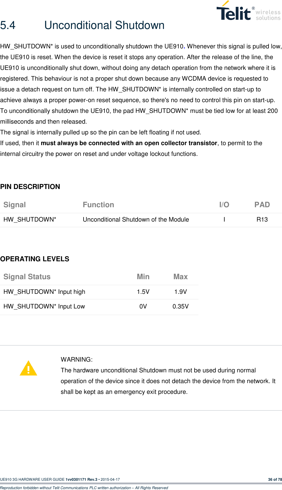  UE910 3G HARDWARE USER GUIDE 1vv0301171 Rev.3 • 2015-04-17 36 of 78 Reproduction forbidden without Telit Communications PLC written authorization – All Rights Reserved 5.4  Unconditional Shutdown HW_SHUTDOWN* is used to unconditionally shutdown the UE910. Whenever this signal is pulled low, the UE910 is reset. When the device is reset it stops any operation. After the release of the line, the UE910 is unconditionally shut down, without doing any detach operation from the network where it is registered. This behaviour is not a proper shut down because any WCDMA device is requested to issue a detach request on turn off. The HW_SHUTDOWN* is internally controlled on start-up to achieve always a proper power-on reset sequence, so there&apos;s no need to control this pin on start-up.  To unconditionally shutdown the UE910, the pad HW_SHUTDOWN* must be tied low for at least 200 milliseconds and then released. The signal is internally pulled up so the pin can be left floating if not used. If used, then it must always be connected with an open collector transistor, to permit to the internal circuitry the power on reset and under voltage lockout functions.  PIN DESCRIPTION Signal Function I/O PAD HW_SHUTDOWN* Unconditional Shutdown of the Module I R13    OPERATING LEVELS Signal Status Min Max HW_SHUTDOWN* Input high 1.5V 1.9V HW_SHUTDOWN* Input Low 0V 0.35V       WARNING: The hardware unconditional Shutdown must not be used during normal operation of the device since it does not detach the device from the network. It shall be kept as an emergency exit procedure.       