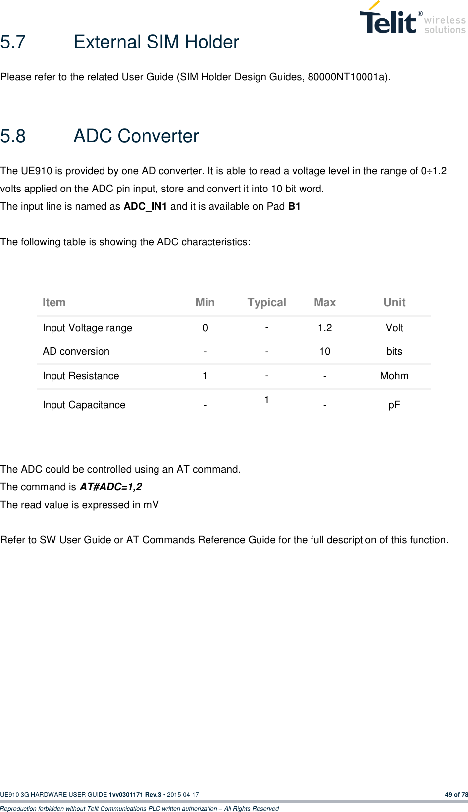  UE910 3G HARDWARE USER GUIDE 1vv0301171 Rev.3 • 2015-04-17 49 of 78 Reproduction forbidden without Telit Communications PLC written authorization – All Rights Reserved 5.7  External SIM Holder Please refer to the related User Guide (SIM Holder Design Guides, 80000NT10001a).  5.8  ADC Converter The UE910 is provided by one AD converter. It is able to read a voltage level in the range of 0÷1.2 volts applied on the ADC pin input, store and convert it into 10 bit word.  The input line is named as ADC_IN1 and it is available on Pad B1   The following table is showing the ADC characteristics:  Item Min Typical Max Unit Input Voltage range 0 - 1.2 Volt AD conversion - - 10 bits Input Resistance 1 - - Mohm Input Capacitance  - 1 - pF   The ADC could be controlled using an AT command. The command is AT#ADC=1,2 The read value is expressed in mV  Refer to SW User Guide or AT Commands Reference Guide for the full description of this function.  