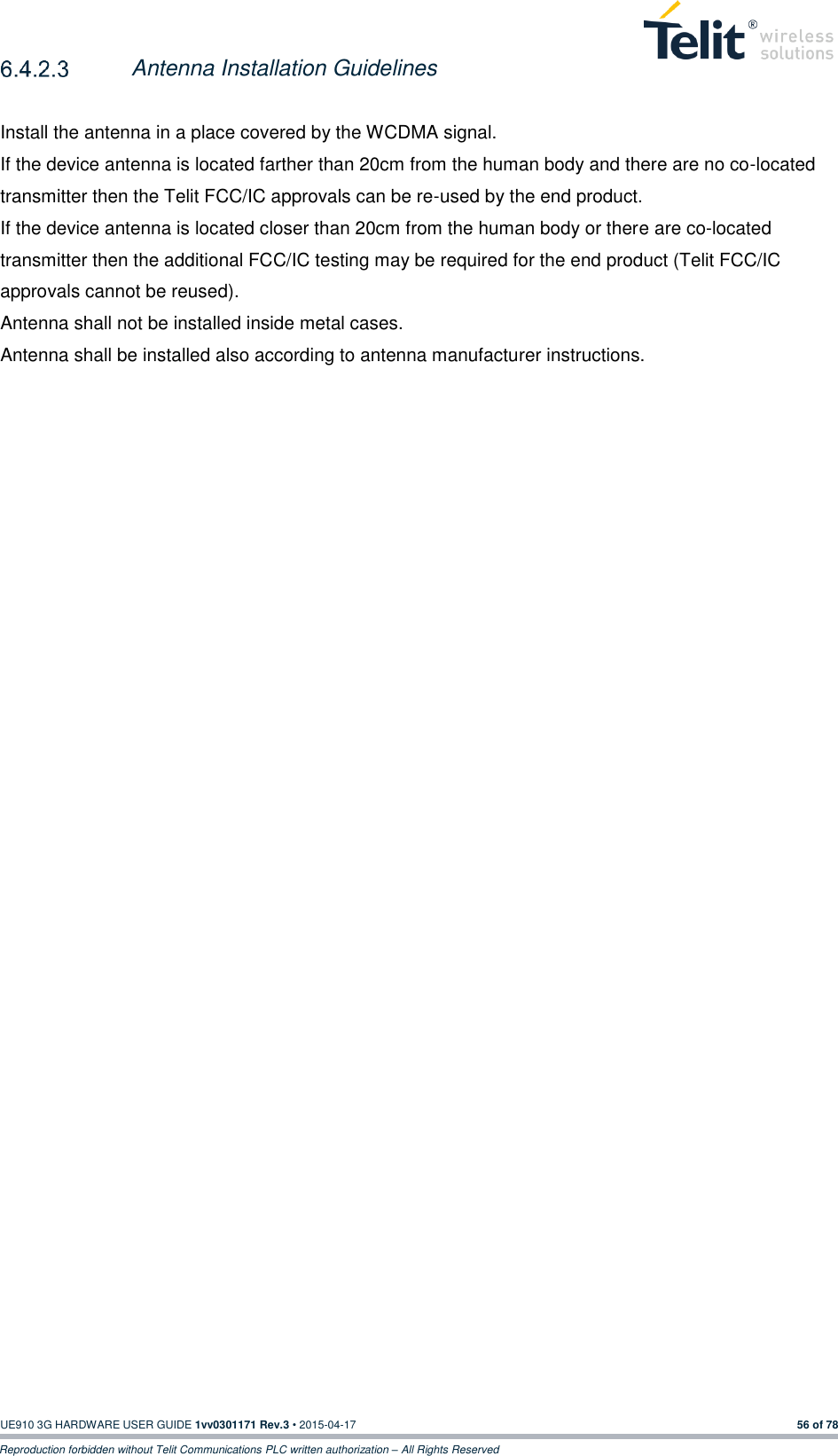  UE910 3G HARDWARE USER GUIDE 1vv0301171 Rev.3 • 2015-04-17 56 of 78 Reproduction forbidden without Telit Communications PLC written authorization – All Rights Reserved  Antenna Installation Guidelines  Install the antenna in a place covered by the WCDMA signal. If the device antenna is located farther than 20cm from the human body and there are no co-located transmitter then the Telit FCC/IC approvals can be re-used by the end product.  If the device antenna is located closer than 20cm from the human body or there are co-located transmitter then the additional FCC/IC testing may be required for the end product (Telit FCC/IC approvals cannot be reused). Antenna shall not be installed inside metal cases. Antenna shall be installed also according to antenna manufacturer instructions.             