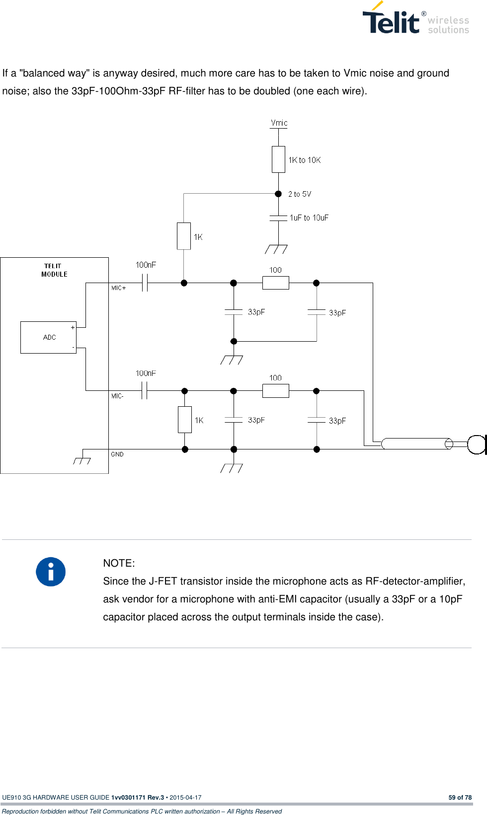  UE910 3G HARDWARE USER GUIDE 1vv0301171 Rev.3 • 2015-04-17 59 of 78 Reproduction forbidden without Telit Communications PLC written authorization – All Rights Reserved   If a &quot;balanced way&quot; is anyway desired, much more care has to be taken to Vmic noise and ground noise; also the 33pF-100Ohm-33pF RF-filter has to be doubled (one each wire).      NOTE: Since the J-FET transistor inside the microphone acts as RF-detector-amplifier, ask vendor for a microphone with anti-EMI capacitor (usually a 33pF or a 10pF capacitor placed across the output terminals inside the case).         