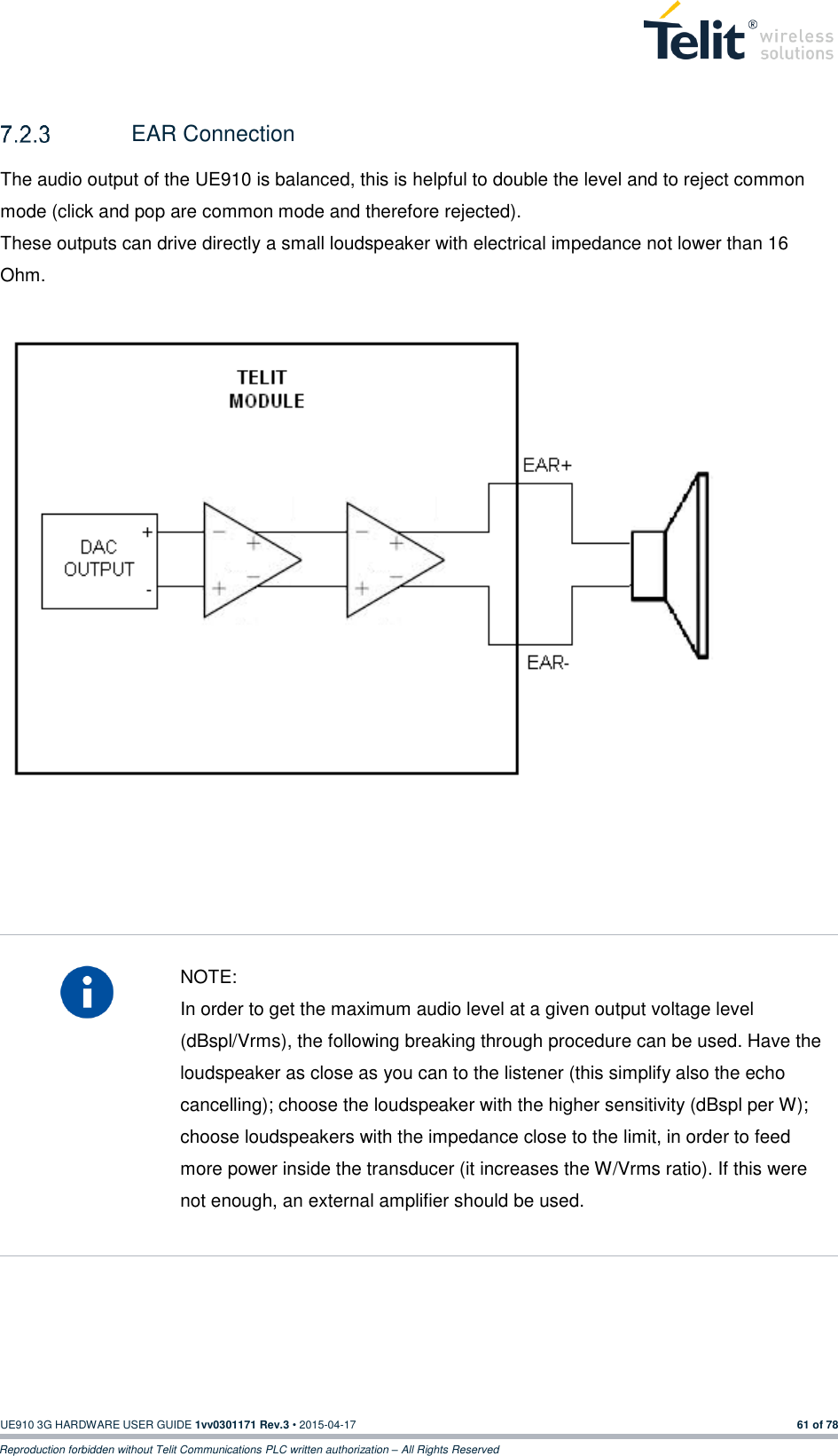  UE910 3G HARDWARE USER GUIDE 1vv0301171 Rev.3 • 2015-04-17 61 of 78 Reproduction forbidden without Telit Communications PLC written authorization – All Rights Reserved    EAR Connection The audio output of the UE910 is balanced, this is helpful to double the level and to reject common mode (click and pop are common mode and therefore rejected). These outputs can drive directly a small loudspeaker with electrical impedance not lower than 16 Ohm.                       NOTE: In order to get the maximum audio level at a given output voltage level (dBspl/Vrms), the following breaking through procedure can be used. Have the loudspeaker as close as you can to the listener (this simplify also the echo cancelling); choose the loudspeaker with the higher sensitivity (dBspl per W); choose loudspeakers with the impedance close to the limit, in order to feed more power inside the transducer (it increases the W/Vrms ratio). If this were not enough, an external amplifier should be used.    