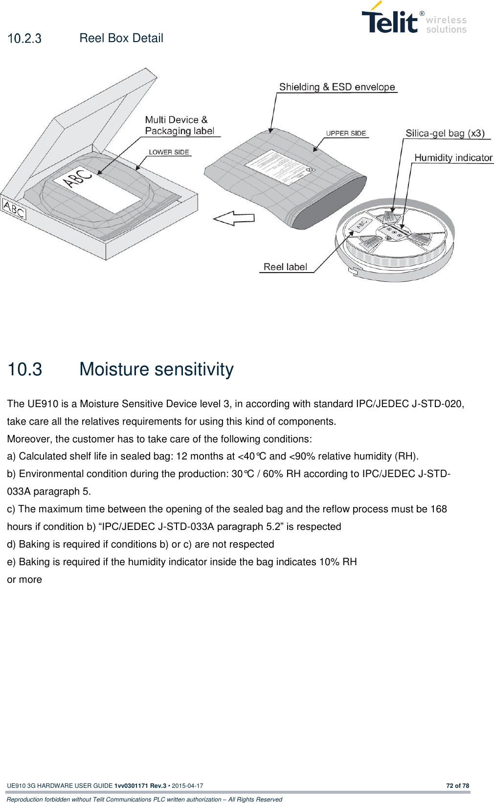  UE910 3G HARDWARE USER GUIDE 1vv0301171 Rev.3 • 2015-04-17 72 of 78 Reproduction forbidden without Telit Communications PLC written authorization – All Rights Reserved   Reel Box Detail    10.3  Moisture sensitivity   The UE910 is a Moisture Sensitive Device level 3, in according with standard IPC/JEDEC J-STD-020, take care all the relatives requirements for using this kind of components. Moreover, the customer has to take care of the following conditions: a) Calculated shelf life in sealed bag: 12 months at &lt;40°C and &lt;90% relative humidity (RH). b) Environmental condition during the production: 30°C / 60% RH according to IPC/JEDEC J-STD-033A paragraph 5. c) The maximum time between the opening of the sealed bag and the reflow process must be 168 hours if condition b) “IPC/JEDEC J-STD-033A paragraph 5.2” is respected d) Baking is required if conditions b) or c) are not respected e) Baking is required if the humidity indicator inside the bag indicates 10% RH or more      