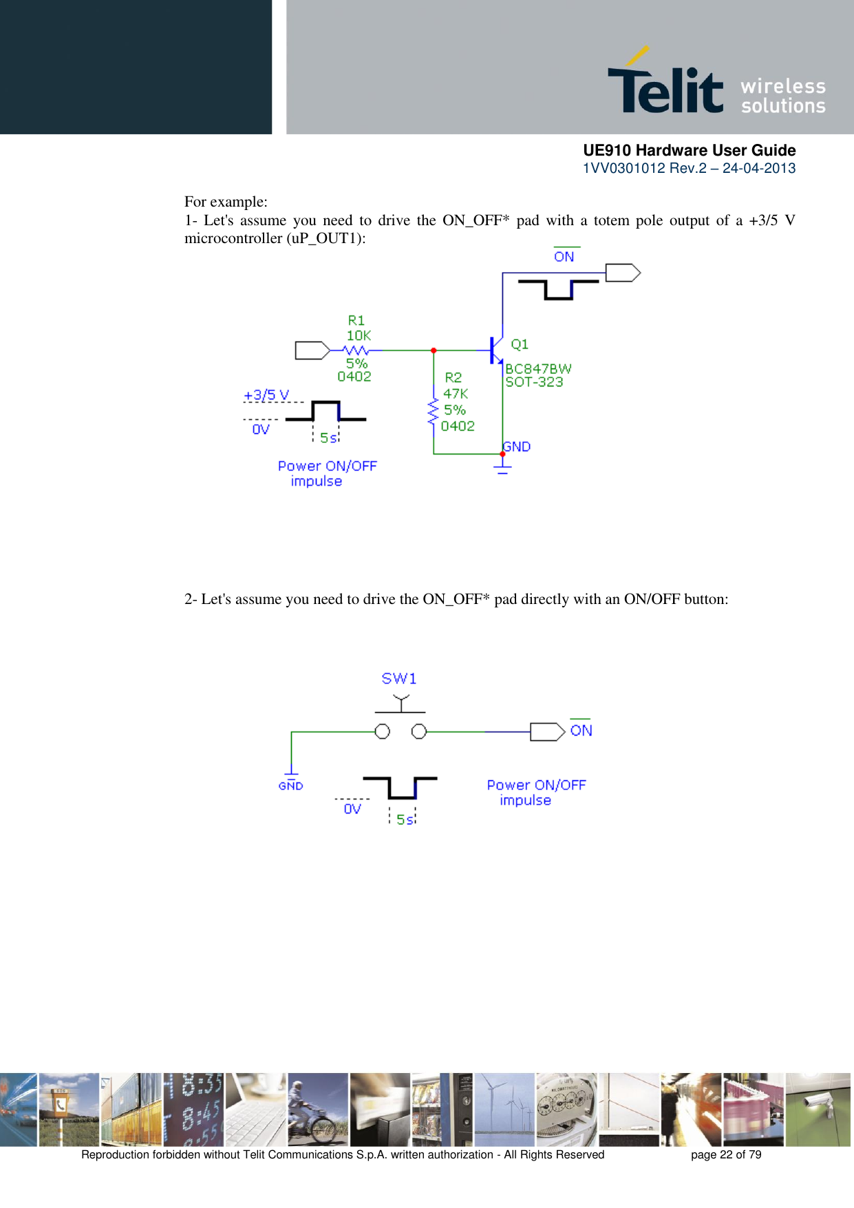      UE910 Hardware User Guide  1VV0301012 Rev.2 – 24-04-2013    Reproduction forbidden without Telit Communications S.p.A. written authorization - All Rights Reserved    page 22 of 79  For example: 1- Let&apos;s assume  you need  to  drive the  ON_OFF*  pad with  a  totem pole output of a  +3/5 V microcontroller (uP_OUT1): 2- Let&apos;s assume you need to drive the ON_OFF* pad directly with an ON/OFF button: 