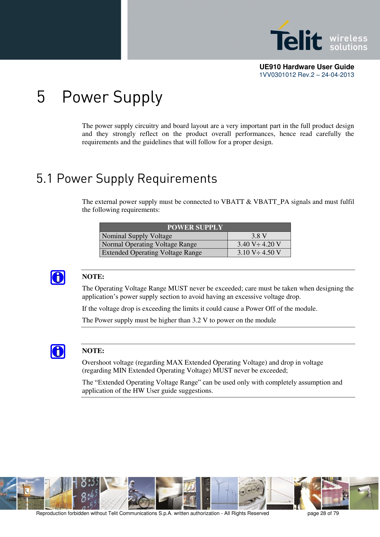      UE910 Hardware User Guide  1VV0301012 Rev.2 – 24-04-2013    Reproduction forbidden without Telit Communications S.p.A. written authorization - All Rights Reserved    page 28 of 79   The power supply circuitry and board layout are a very important part in the full product design and  they  strongly  reflect  on  the  product  overall  performances,  hence  read  carefully  the requirements and the guidelines that will follow for a proper design.    The external power supply must be connected to VBATT &amp; VBATT_PA signals and must fulfil the following requirements: POWER SUPPLY Nominal Supply Voltage 3.8 V Normal Operating Voltage Range 3.40 V÷ 4.20 V Extended Operating Voltage Range 3.10 V÷ 4.50 V NOTE: The Operating Voltage Range MUST never be exceeded; care must be taken when designing the application’s power supply section to avoid having an excessive voltage drop.  If the voltage drop is exceeding the limits it could cause a Power Off of the module. The Power supply must be higher than 3.2 V to power on the module NOTE: Overshoot voltage (regarding MAX Extended Operating Voltage) and drop in voltage (regarding MIN Extended Operating Voltage) MUST never be exceeded;  The “Extended Operating Voltage Range” can be used only with completely assumption and application of the HW User guide suggestions.   
