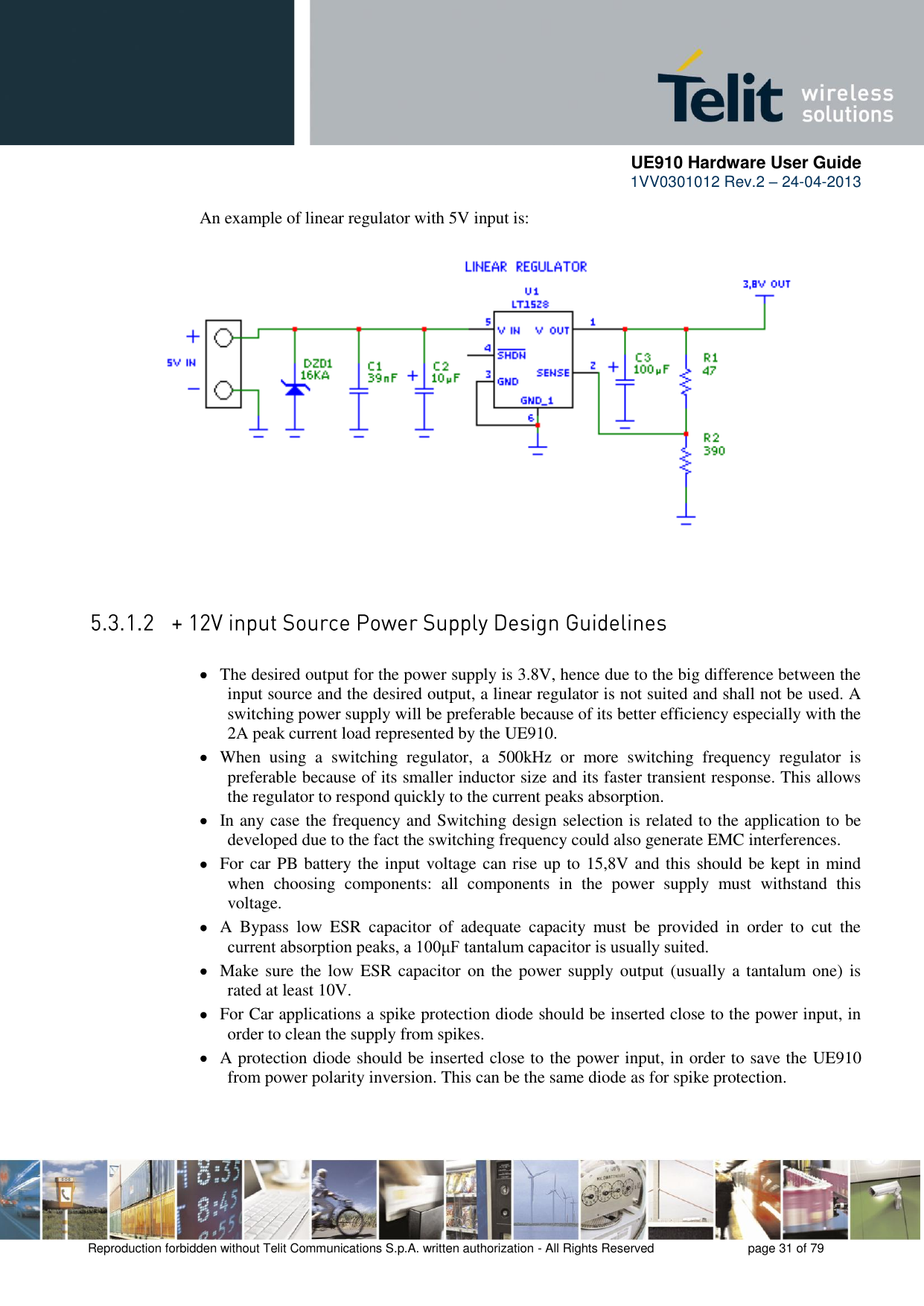      UE910 Hardware User Guide  1VV0301012 Rev.2 – 24-04-2013    Reproduction forbidden without Telit Communications S.p.A. written authorization - All Rights Reserved    page 31 of 79  An example of linear regulator with 5V input is:   The desired output for the power supply is 3.8V, hence due to the big difference between the input source and the desired output, a linear regulator is not suited and shall not be used. A switching power supply will be preferable because of its better efficiency especially with the 2A peak current load represented by the UE910.  When  using  a  switching  regulator,  a  500kHz  or  more  switching  frequency  regulator  is preferable because of its smaller inductor size and its faster transient response. This allows the regulator to respond quickly to the current peaks absorption.   In any case the frequency and Switching design selection is related to the application to be developed due to the fact the switching frequency could also generate EMC interferences.  For car PB battery the input voltage can rise up to 15,8V and this should be kept in mind when  choosing  components:  all  components  in  the  power  supply  must  withstand  this voltage.  A  Bypass  low  ESR  capacitor  of  adequate  capacity  must  be  provided  in  order  to  cut  the current absorption peaks, a 100μF tantalum capacitor is usually suited.  Make sure the low  ESR capacitor  on the power supply output  (usually a tantalum one) is rated at least 10V.  For Car applications a spike protection diode should be inserted close to the power input, in order to clean the supply from spikes.   A protection diode should be inserted close to the power input, in order to save the UE910 from power polarity inversion. This can be the same diode as for spike protection. 