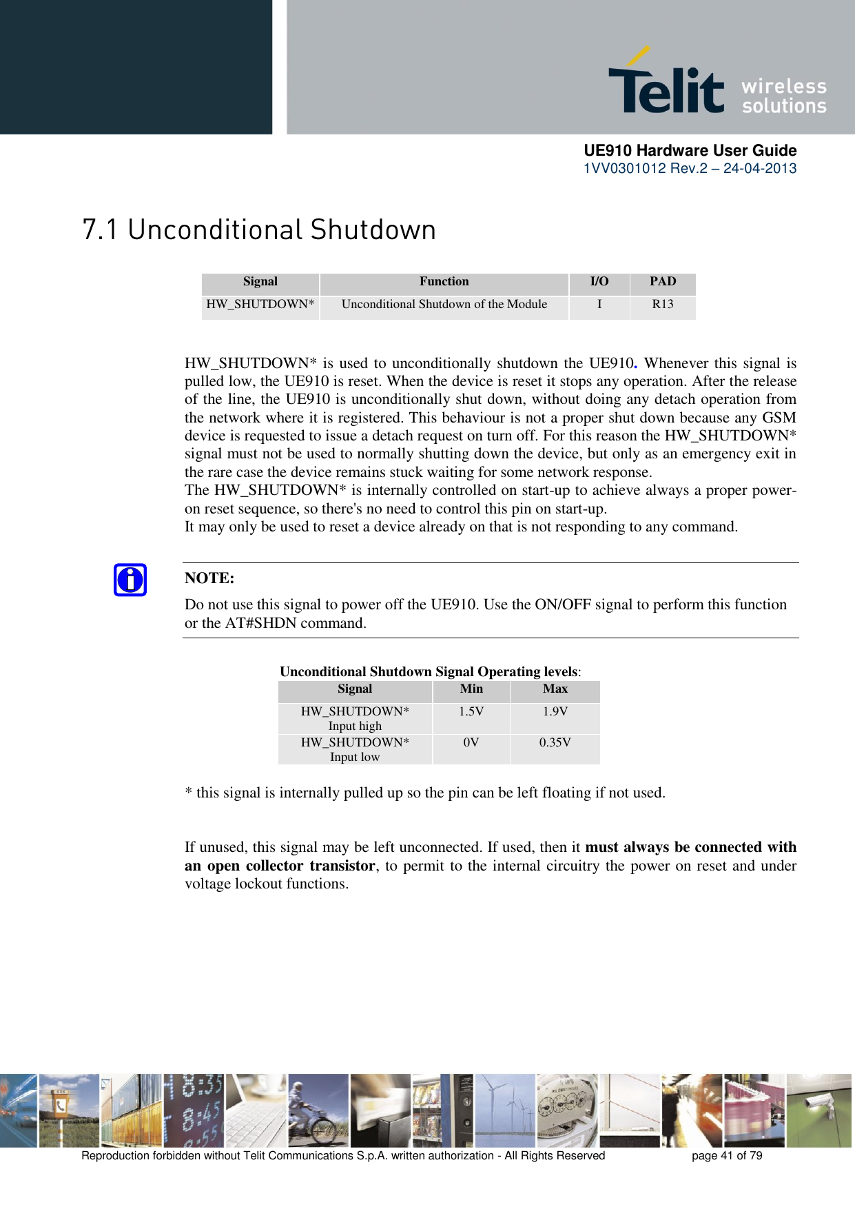      UE910 Hardware User Guide  1VV0301012 Rev.2 – 24-04-2013    Reproduction forbidden without Telit Communications S.p.A. written authorization - All Rights Reserved    page 41 of 79   Signal Function I/O PAD HW_SHUTDOWN* Unconditional Shutdown of the Module I R13   HW_SHUTDOWN* is used to unconditionally shutdown the UE910. Whenever this signal is pulled low, the UE910 is reset. When the device is reset it stops any operation. After the release of the line, the UE910 is unconditionally shut down, without doing any detach operation from the network where it is registered. This behaviour is not a proper shut down because any GSM device is requested to issue a detach request on turn off. For this reason the HW_SHUTDOWN* signal must not be used to normally shutting down the device, but only as an emergency exit in the rare case the device remains stuck waiting for some network response. The HW_SHUTDOWN* is internally controlled on start-up to achieve always a proper power-on reset sequence, so there&apos;s no need to control this pin on start-up.  It may only be used to reset a device already on that is not responding to any command.  NOTE: Do not use this signal to power off the UE910. Use the ON/OFF signal to perform this function or the AT#SHDN command.         Unconditional Shutdown Signal Operating levels: Signal Min Max HW_SHUTDOWN*   Input high 1.5V 1.9V HW_SHUTDOWN*   Input low 0V 0.35V  * this signal is internally pulled up so the pin can be left floating if not used.   If unused, this signal may be left unconnected. If used, then it must always be connected with an open collector transistor, to permit to the internal circuitry the power on reset and under voltage lockout functions.  