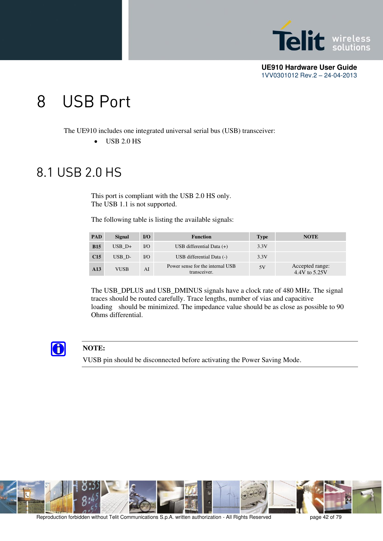      UE910 Hardware User Guide  1VV0301012 Rev.2 – 24-04-2013    Reproduction forbidden without Telit Communications S.p.A. written authorization - All Rights Reserved    page 42 of 79   The UE910 includes one integrated universal serial bus (USB) transceiver:  USB 2.0 HS   This port is compliant with the USB 2.0 HS only.     The USB 1.1 is not supported.          The following table is listing the available signals:  PAD Signal I/O Function Type NOTE B15 USB_D+ I/O USB differential Data (+) 3.3V  C15 USB_D- I/O USB differential Data (-) 3.3V  A13 VUSB AI Power sense for the internal USB transceiver. 5V Accepted range:  4.4V to 5.25V      The USB_DPLUS and USB_DMINUS signals have a clock rate of 480 MHz. The signal     traces should be routed carefully. Trace lengths, number of vias and capacitive      loading   should be minimized. The impedance value should be as close as possible to 90     Ohms differential.   NOTE: VUSB pin should be disconnected before activating the Power Saving Mode.    