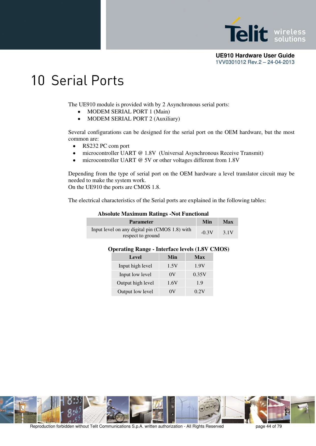      UE910 Hardware User Guide  1VV0301012 Rev.2 – 24-04-2013    Reproduction forbidden without Telit Communications S.p.A. written authorization - All Rights Reserved    page 44 of 79   The UE910 module is provided with by 2 Asynchronous serial ports:  MODEM SERIAL PORT 1 (Main)  MODEM SERIAL PORT 2 (Auxiliary)  Several configurations can be designed for the serial port on the OEM hardware, but the most common are:  RS232 PC com port  microcontroller UART @ 1.8V  (Universal Asynchronous Receive Transmit)   microcontroller UART @ 5V or other voltages different from 1.8V   Depending from the type of serial port on the OEM hardware a level translator circuit may be needed to make the system work.  On the UE910 the ports are CMOS 1.8.  The electrical characteristics of the Serial ports are explained in the following tables:      Absolute Maximum Ratings -Not Functional Parameter Min Max Input level on any digital pin (CMOS 1.8) with respect to ground -0.3V 3.1V              Operating Range - Interface levels (1.8V CMOS) Level Min Max Input high level 1.5V 1.9V Input low level 0V 0.35V Output high level 1.6V 1.9 Output low level 0V 0.2V  