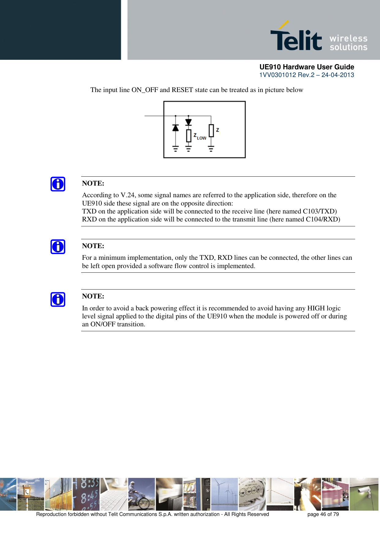      UE910 Hardware User Guide  1VV0301012 Rev.2 – 24-04-2013    Reproduction forbidden without Telit Communications S.p.A. written authorization - All Rights Reserved    page 46 of 79  The input line ON_OFF and RESET state can be treated as in picture below     NOTE: According to V.24, some signal names are referred to the application side, therefore on the UE910 side these signal are on the opposite direction:  TXD on the application side will be connected to the receive line (here named C103/TXD) RXD on the application side will be connected to the transmit line (here named C104/RXD) NOTE: For a minimum implementation, only the TXD, RXD lines can be connected, the other lines can be left open provided a software flow control is implemented. NOTE: In order to avoid a back powering effect it is recommended to avoid having any HIGH logic level signal applied to the digital pins of the UE910 when the module is powered off or during an ON/OFF transition. 