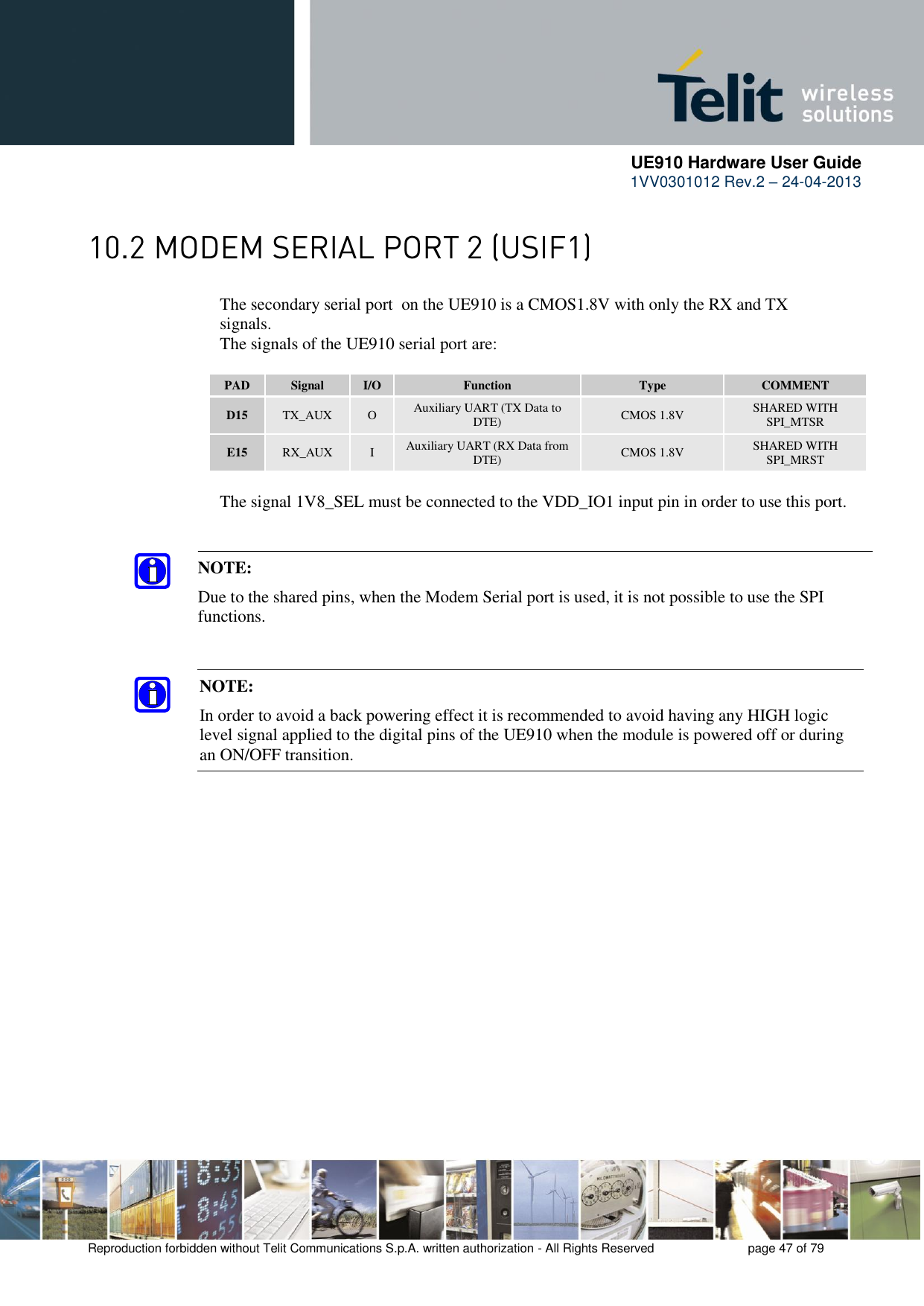      UE910 Hardware User Guide  1VV0301012 Rev.2 – 24-04-2013    Reproduction forbidden without Telit Communications S.p.A. written authorization - All Rights Reserved    page 47 of 79   The secondary serial port  on the UE910 is a CMOS1.8V with only the RX and TX      signals.      The signals of the UE910 serial port are:  PAD Signal I/O Function Type COMMENT D15 TX_AUX O Auxiliary UART (TX Data to DTE) CMOS 1.8V SHARED WITH SPI_MTSR E15 RX_AUX I Auxiliary UART (RX Data from DTE) CMOS 1.8V SHARED WITH SPI_MRST    The signal 1V8_SEL must be connected to the VDD_IO1 input pin in order to use this port.  NOTE: In order to avoid a back powering effect it is recommended to avoid having any HIGH logic level signal applied to the digital pins of the UE910 when the module is powered off or during an ON/OFF transition. NOTE:  Due to the shared pins, when the Modem Serial port is used, it is not possible to use the SPI functions. 