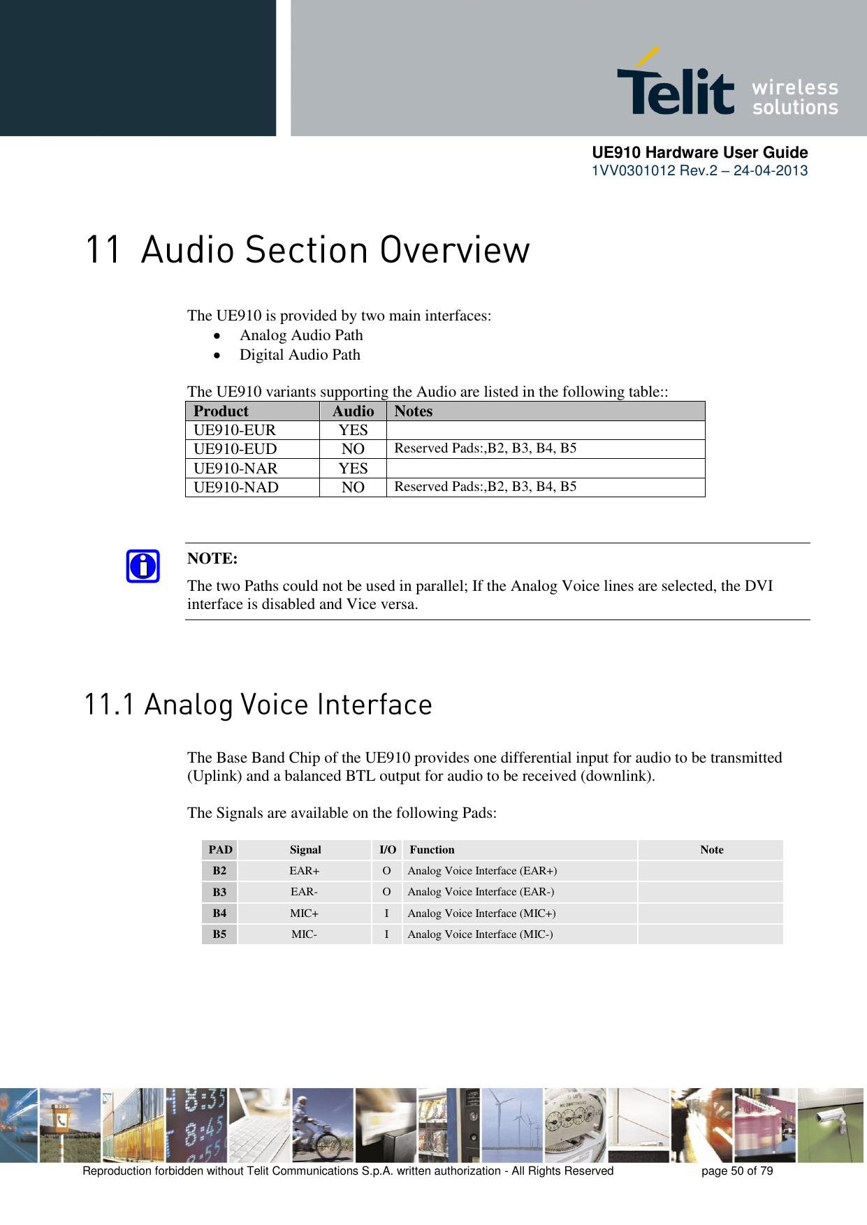      UE910 Hardware User Guide  1VV0301012 Rev.2 – 24-04-2013    Reproduction forbidden without Telit Communications S.p.A. written authorization - All Rights Reserved    page 50 of 79   The UE910 is provided by two main interfaces:   Analog Audio Path   Digital Audio Path  The UE910 variants supporting the Audio are listed in the following table::  Product Audio Notes UE910-EUR YES  UE910-EUD NO Reserved Pads:,B2, B3, B4, B5 UE910-NAR YES  UE910-NAD NO Reserved Pads:,B2, B3, B4, B5   NOTE: The two Paths could not be used in parallel; If the Analog Voice lines are selected, the DVI interface is disabled and Vice versa.   The Base Band Chip of the UE910 provides one differential input for audio to be transmitted (Uplink) and a balanced BTL output for audio to be received (downlink).  The Signals are available on the following Pads:  PAD Signal I/O Function Note B2 EAR+ O Analog Voice Interface (EAR+)  B3 EAR- O Analog Voice Interface (EAR-)  B4 MIC+ I Analog Voice Interface (MIC+)  B5 MIC- I Analog Voice Interface (MIC-)     