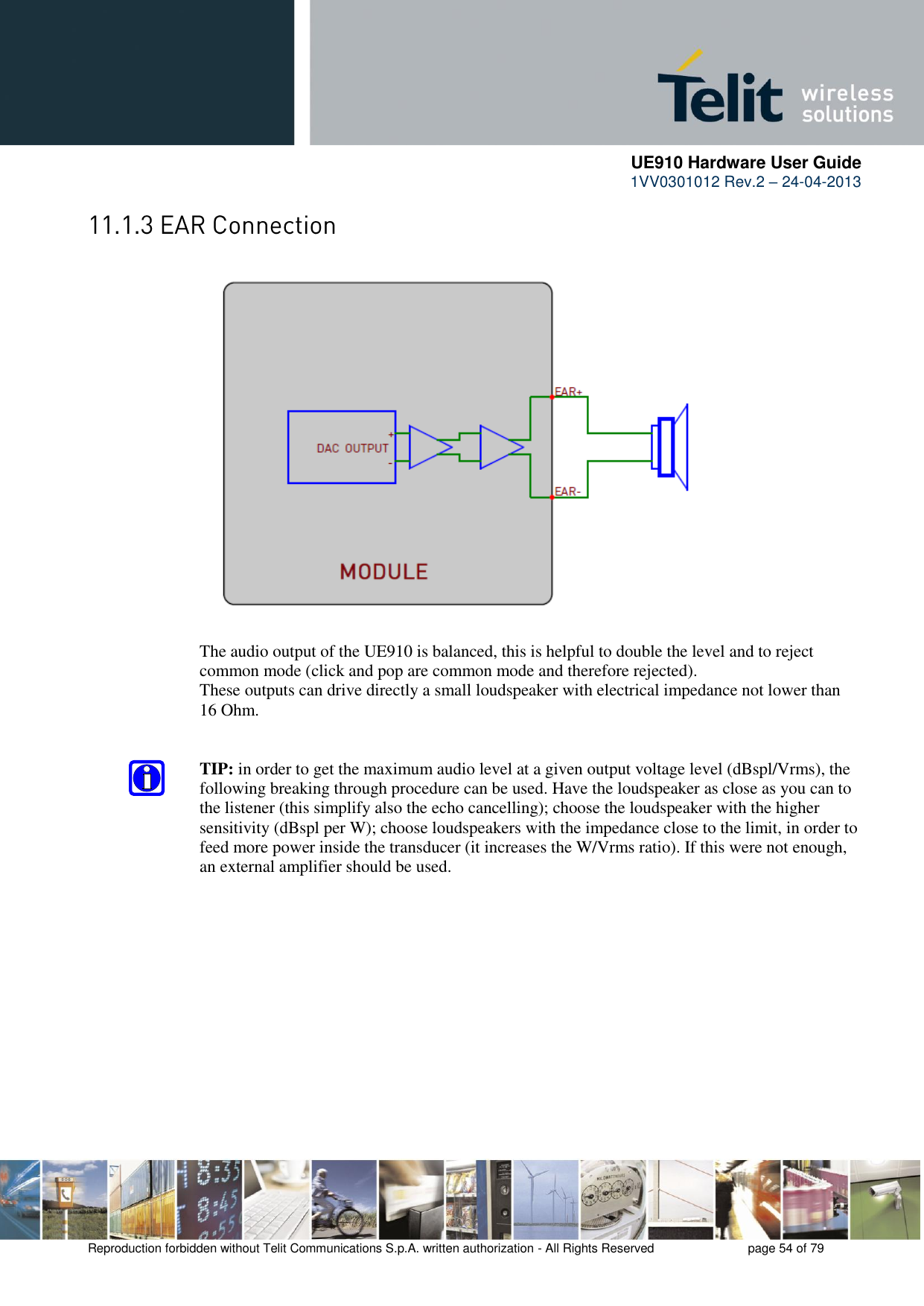      UE910 Hardware User Guide  1VV0301012 Rev.2 – 24-04-2013    Reproduction forbidden without Telit Communications S.p.A. written authorization - All Rights Reserved    page 54 of 79                       The audio output of the UE910 is balanced, this is helpful to double the level and to reject common mode (click and pop are common mode and therefore rejected). These outputs can drive directly a small loudspeaker with electrical impedance not lower than 16 Ohm.   TIP: in order to get the maximum audio level at a given output voltage level (dBspl/Vrms), the following breaking through procedure can be used. Have the loudspeaker as close as you can to the listener (this simplify also the echo cancelling); choose the loudspeaker with the higher sensitivity (dBspl per W); choose loudspeakers with the impedance close to the limit, in order to feed more power inside the transducer (it increases the W/Vrms ratio). If this were not enough, an external amplifier should be used.              