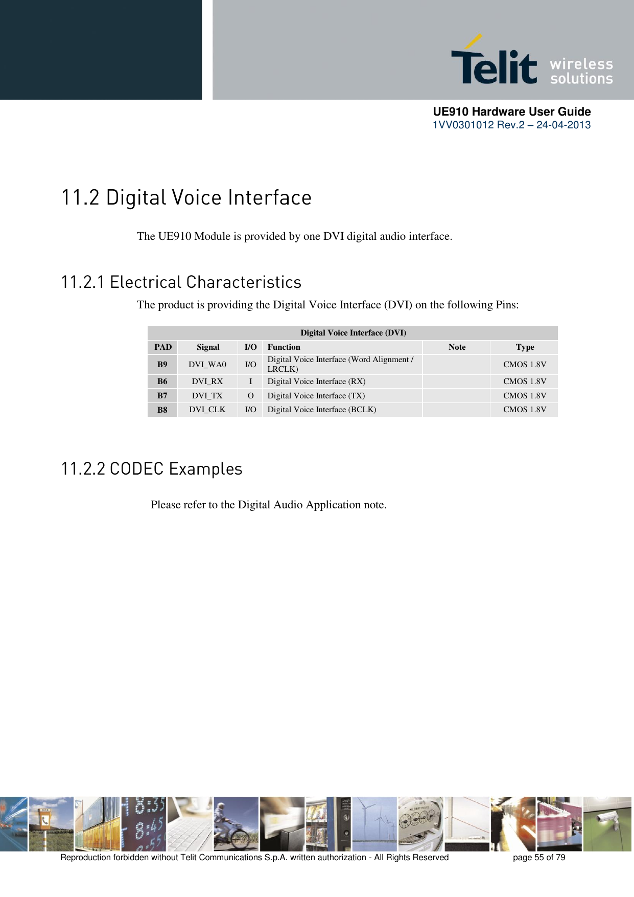      UE910 Hardware User Guide  1VV0301012 Rev.2 – 24-04-2013    Reproduction forbidden without Telit Communications S.p.A. written authorization - All Rights Reserved    page 55 of 79     The UE910 Module is provided by one DVI digital audio interface.  The product is providing the Digital Voice Interface (DVI) on the following Pins:  Digital Voice Interface (DVI) PAD Signal I/O Function Note Type B9 DVI_WA0 I/O Digital Voice Interface (Word Alignment / LRCLK)  CMOS 1.8V B6 DVI_RX I Digital Voice Interface (RX)  CMOS 1.8V B7 DVI_TX O Digital Voice Interface (TX)  CMOS 1.8V B8 DVI_CLK I/O Digital Voice Interface (BCLK)  CMOS 1.8V      Please refer to the Digital Audio Application note. 