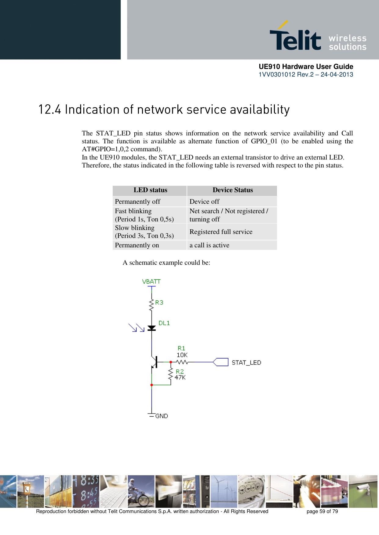      UE910 Hardware User Guide  1VV0301012 Rev.2 – 24-04-2013    Reproduction forbidden without Telit Communications S.p.A. written authorization - All Rights Reserved    page 59 of 79   The  STAT_LED  pin  status  shows  information  on  the  network  service  availability  and  Call status.  The  function  is  available  as  alternate  function  of  GPIO_01  (to  be  enabled  using  the AT#GPIO=1,0,2 command). In the UE910 modules, the STAT_LED needs an external transistor to drive an external LED. Therefore, the status indicated in the following table is reversed with respect to the pin status.            LED status Device Status Permanently off Device off Fast blinking (Period 1s, Ton 0,5s) Net search / Not registered / turning off Slow blinking (Period 3s, Ton 0,3s) Registered full service Permanently on a call is active           A schematic example could be: 