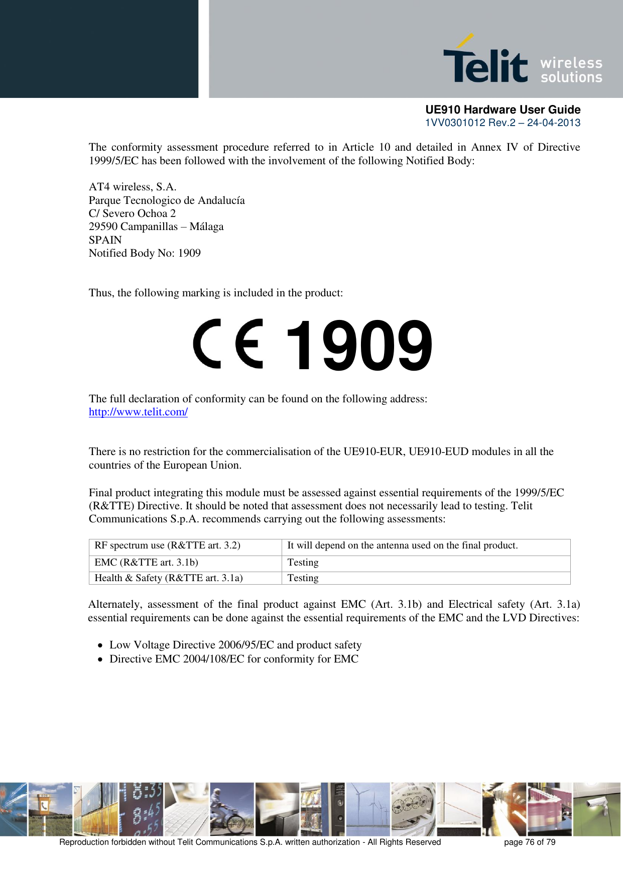      UE910 Hardware User Guide  1VV0301012 Rev.2 – 24-04-2013    Reproduction forbidden without Telit Communications S.p.A. written authorization - All Rights Reserved    page 76 of 79  The  conformity assessment  procedure  referred  to in  Article 10  and  detailed  in Annex  IV of  Directive 1999/5/EC has been followed with the involvement of the following Notified Body:  AT4 wireless, S.A. Parque Tecnologico de Andalucía C/ Severo Ochoa 2 29590 Campanillas – Málaga SPAIN Notified Body No: 1909   Thus, the following marking is included in the product:        The full declaration of conformity can be found on the following address: http://www.telit.com/   There is no restriction for the commercialisation of the UE910-EUR, UE910-EUD modules in all the countries of the European Union.  Final product integrating this module must be assessed against essential requirements of the 1999/5/EC (R&amp;TTE) Directive. It should be noted that assessment does not necessarily lead to testing. Telit Communications S.p.A. recommends carrying out the following assessments:  RF spectrum use (R&amp;TTE art. 3.2) It will depend on the antenna used on the final product. EMC (R&amp;TTE art. 3.1b) Testing Health &amp; Safety (R&amp;TTE art. 3.1a) Testing  Alternately,  assessment  of  the  final  product  against  EMC  (Art.  3.1b)  and  Electrical  safety  (Art.  3.1a) essential requirements can be done against the essential requirements of the EMC and the LVD Directives:     Low Voltage Directive 2006/95/EC and product safety    Directive EMC 2004/108/EC for conformity for EMC 1909 