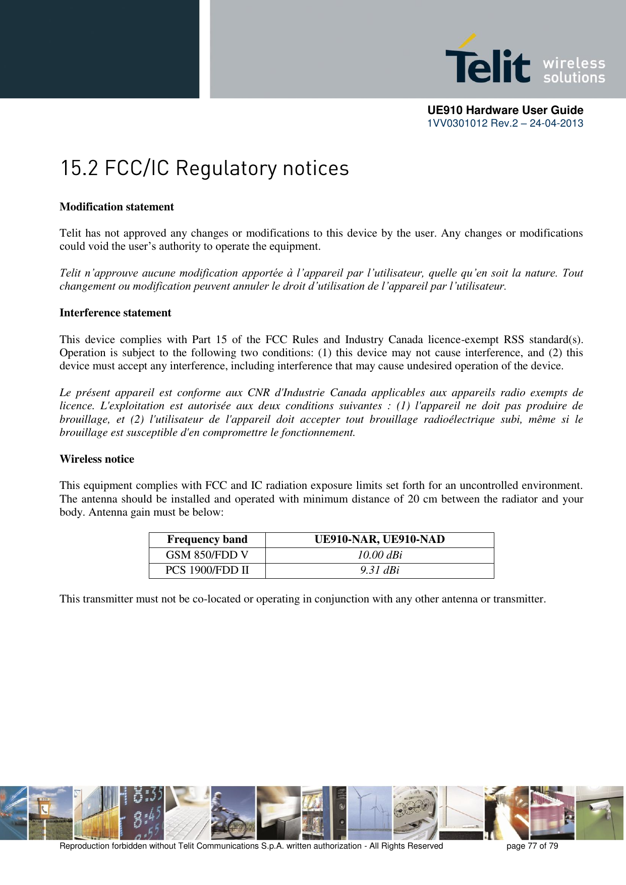      UE910 Hardware User Guide  1VV0301012 Rev.2 – 24-04-2013    Reproduction forbidden without Telit Communications S.p.A. written authorization - All Rights Reserved    page 77 of 79   Modification statement  Telit has not approved any changes or modifications to this device by the user. Any changes or modifications could void the user’s authority to operate the equipment.  Telit n’approuve aucune modification apportée à l’appareil par l’utilisateur, quelle qu’en soit la nature. Tout changement ou modification peuvent annuler le droit d’utilisation de l’appareil par l’utilisateur.  Interference statement  This  device  complies  with  Part  15  of  the  FCC  Rules  and  Industry  Canada  licence-exempt  RSS  standard(s). Operation is subject to the following two conditions: (1) this device may not cause interference, and (2) this device must accept any interference, including interference that may cause undesired operation of the device.  Le  présent  appareil  est  conforme  aux  CNR  d&apos;Industrie  Canada  applicables  aux  appareils  radio  exempts  de licence.  L&apos;exploitation  est  autorisée  aux  deux  conditions  suivantes  :  (1)  l&apos;appareil  ne  doit  pas  produire  de brouillage,  et  (2)  l&apos;utilisateur  de  l&apos;appareil  doit  accepter  tout  brouillage  radioélectrique  subi,  même  si  le brouillage est susceptible d&apos;en compromettre le fonctionnement.  Wireless notice  This equipment complies with FCC and IC radiation exposure limits set forth for an uncontrolled environment. The antenna should be installed and operated with minimum distance of 20 cm between the radiator and your body. Antenna gain must be below:  Frequency band UE910-NAR, UE910-NAD GSM 850/FDD V    10.00 dBi PCS 1900/FDD II 9.31 dBi  This transmitter must not be co-located or operating in conjunction with any other antenna or transmitter.  