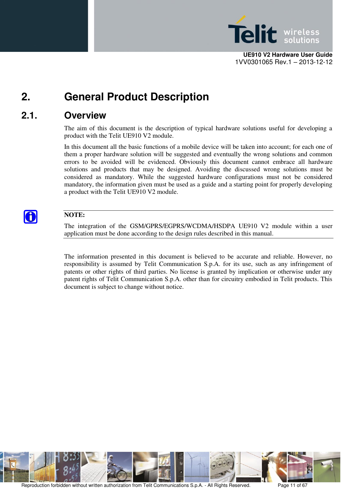     UE910 V2 Hardware User Guide 1VV0301065 Rev.1 – 2013-12-12  Reproduction forbidden without written authorization from Telit Communications S.p.A. - All Rights Reserved.    Page 11 of 67                                                     2.  General Product Description 2.1.  Overview The aim  of  this  document  is  the  description of typical  hardware solutions  useful for  developing  a product with the Telit UE910 V2 module. In this document all the basic functions of a mobile device will be taken into account; for each one of them a proper hardware solution will be suggested and eventually the wrong solutions and common errors  to  be  avoided  will  be  evidenced.  Obviously  this  document  cannot  embrace  all  hardware solutions  and  products  that  may  be  designed.  Avoiding  the  discussed  wrong  solutions  must  be considered  as  mandatory.  While  the  suggested  hardware  configurations  must  not  be  considered mandatory, the information given must be used as a guide and a starting point for properly developing a product with the Telit UE910 V2 module.  NOTE: The  integration  of  the  GSM/GPRS/EGPRS/WCDMA/HSDPA  UE910  V2  module  within  a  user application must be done according to the design rules described in this manual.  The  information  presented  in  this  document  is  believed  to  be  accurate  and  reliable.  However,  no responsibility  is  assumed  by  Telit  Communication  S.p.A. for  its  use,  such  as  any  infringement  of patents or other rights of third parties. No license is granted by implication or otherwise under any patent rights of Telit Communication S.p.A. other than for circuitry embodied in Telit products. This document is subject to change without notice.            