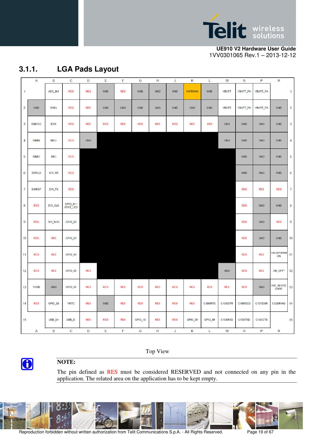     UE910 V2 Hardware User Guide 1VV0301065 Rev.1 – 2013-12-12  Reproduction forbidden without written authorization from Telit Communications S.p.A. - All Rights Reserved.    Page 19 of 67                                                     3.1.1.  LGA Pads Layout   Top View NOTE: The  pin  defined  as  RES  must  be  considered  RESERVED  and  not  connected  on  any  pin  in  the application. The related area on the application has to be kept empty. 