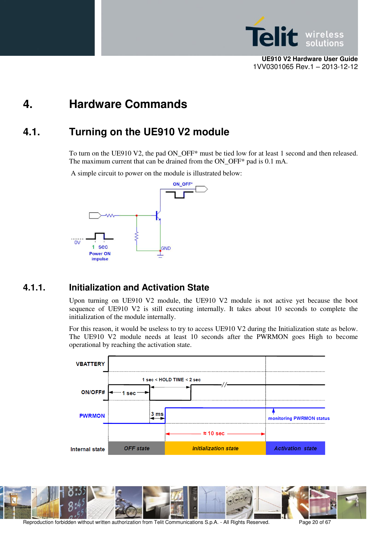     UE910 V2 Hardware User Guide 1VV0301065 Rev.1 – 2013-12-12  Reproduction forbidden without written authorization from Telit Communications S.p.A. - All Rights Reserved.    Page 20 of 67                                                     4.  Hardware Commands 4.1.  Turning on the UE910 V2 module To turn on the UE910 V2, the pad ON_OFF* must be tied low for at least 1 second and then released. The maximum current that can be drained from the ON_OFF* pad is 0.1 mA.  A simple circuit to power on the module is illustrated below:    4.1.1.  Initialization and Activation State Upon  turning  on  UE910  V2  module,  the  UE910  V2  module  is  not  active  yet  because  the  boot sequence  of  UE910  V2  is  still  executing  internally.  It  takes  about  10  seconds  to  complete  the initialization of the module internally. For this reason, it would be useless to try to access UE910 V2 during the Initialization state as below. The  UE910  V2  module  needs  at  least  10  seconds  after  the  PWRMON  goes  High  to  become operational by reaching the activation state.   