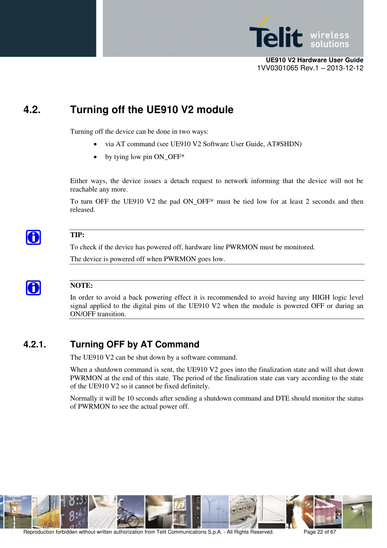     UE910 V2 Hardware User Guide 1VV0301065 Rev.1 – 2013-12-12  Reproduction forbidden without written authorization from Telit Communications S.p.A. - All Rights Reserved.    Page 22 of 67                                                      4.2.  Turning off the UE910 V2 module Turning off the device can be done in two ways:  via AT command (see UE910 V2 Software User Guide, AT#SHDN)  by tying low pin ON_OFF*  Either  ways,  the  device  issues  a  detach  request  to  network  informing  that  the  device  will  not  be reachable any more. To  turn  OFF  the  UE910  V2 the  pad  ON_OFF*  must  be  tied  low  for  at  least 2  seconds and  then released.  TIP: To check if the device has powered off, hardware line PWRMON must be monitored.  The device is powered off when PWRMON goes low.  NOTE: In order to avoid a back powering effect it is recommended to avoid having any HIGH logic level signal applied to the digital pins of the UE910 V2 when the module is powered OFF or during an ON/OFF transition.  4.2.1.  Turning OFF by AT Command The UE910 V2 can be shut down by a software command. When a shutdown command is sent, the UE910 V2 goes into the finalization state and will shut down PWRMON at the end of this state. The period of the finalization state can vary according to the state of the UE910 V2 so it cannot be fixed definitely. Normally it will be 10 seconds after sending a shutdown command and DTE should monitor the status of PWRMON to see the actual power off.  